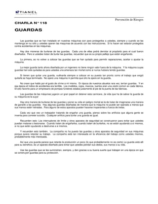 Prevención de Riesgos
CCHHAARRLLAA NN°°111188
GGUUAARRDDAASS
Las guardas que se han instalado en nuestras máquinas son para protegerlos a ustedes, siempre y cuando se las
mantenga en su sitio y ustedes operen las maquinas de acuerdo con las instrucciones. Si lo hacen así estarán protegidos
contra accidentas en las máquinas.
Hay dos maneras de burlarse de las guardas. Cada una de ellas podrá derrotar al propósito para el cual fueron
diseñados. Pero si ustedes tratan de burlar las guardas, recuerden que es su propio pellejo que están engañando.
La primera, es no volver a colocar las guardas que se han quitado para permitir reparaciones, aceitar o ajustar la
máquina.
La mejor guarda tanto ahora diseñada por un ingeniero no tiene ningún valor fuera de la máquina. Y la máquina cuyas
guardas han sido quitadas es para ustedes una amenaza tan mortal como si nunca hubiera tenido guardas.
Si tienen que quitar una guarda, vuélvanla siempre a colocar en su puesto tan pronto como el trabajo que exigió
quitarla se haya terminado. No opere una máquina ni permita que otro la opere sin la guarda.
No crean que hablo por el gusto de oírme a mí mismo. En época de nuestros abuelos rara vez, tenían guardas. Y en
esa época el índice de accidentes era terrible. Los inválidos, cojos, mancos, tuertos eran una visión común en cada fábrica.
El sitio favorito para un empresario de pompas fúnebres estaba justamente al pie de la puerta de las fabricas.
Las guardas de las máquinas jugaron un gran papel en detener esta carnicera, ¡la vida que ha de salvar la guarda de
su máquina es la suya!
Hay otra manera de burlarse de las guardas y poner su vida en peligro mortal es la de tratar de imaginarse una manera
de ganarle a las guardas. Hay algunas guardas diseñadas de manera que la máquina no puede ser operada a menos que
sus manos estén retiradas. Para alguno de estos aparatos pueden hacerse inoperantes a fuerza de tretas.
Cada vez que veo un trabajador tratando de engañar una guarda, pienso sobre los artificios que alguna gente se
inventa para cometer suicidio. Cualquier artificio para burlar una guarda es igual.
Recuerden esto: Los interruptores de límite y otros aparatos de seguridad se construyeron para evitar que ustedes
puedan matarse o lesionarse. Cuando traten de engañarlos, cuando traten de burlarlos, no se están ayudando a si mismos,
si no que están ayudando a destruirse a si mismos.
Y recuerden esto también. La compañía no ha puesto las guardas y otros aparatos de seguridad en sus máquinas
porque quiera retardar su trabajo. La compañía está tan interesada en la eficiencia del trabajo como ustedes mismos,
probablemente más interesada.
Así que una guarda parece que retarda la producción un poco (lo que probablemente no es cierto) La guarda está allí
para su beneficio, es un aparato diseñado para evitar que ustedes pierdan sus dedos, sus manos o su vida.
Use las guardas que se les suministran, siempre, y den gracias a su buena suerte que trabajen en una época en que
se construyen guardas para su protección.
 