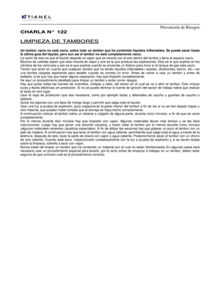 Prevención de Riesgos
CCHHAARRLLAA NN°° 112222
LLIIMMPPIIEEZZAA DDEE TTAAMMBBOORREESS
Un tambor vacío no está vacío, sobre todo un tambor que ha contenido líquidos inflamables. Se puede sacar hasta
la última gota del líquido, pero aun así el tambor no está completamente vacío.
La razón de esto es que el líquido despide un vapor que se mezcla con el aire dentro del tambor y llena el espacio vacío.
Muchos de ustedes saben que esta mezcla de vapor y aire es la que produce las explosiones. Esto es lo que explota en los
cilindros de los vehículos y eso es lo que explota cuando se enciende un fósforo para mirar si el tanque de gas esta vacío.
Tienen que tener en cuenta que cualquier tambor que ha tenido líquidos inflamables—aceites, disolventes, barniz, etc.—es
una bomba cargada esperando para estallar cuando se cometa un error. Antes de volver a usar un tambor y antes de
soldarlo, si es que hay que hacer alguna reparación, hay que limpiarlo completamente.
He aquí un procedimiento detallado para limpiar un tambor y evitar correr riesgos:
Hay que quitar todas las fuentes de incendios, chispas o calor, del sector en el cual se va a abrir el tambor. Esto incluye
luces y llaves eléctricas sin protección. Si no se puede eliminar la fuente de ignición del sector de trabajo habrá que realizar
la tarea en otro lugar.
Usar la ropa de protección que sea necesaria, como por ejemplo botas y delantales de caucho y guantes de caucho o
asbesto.
Quitar los tapones con una llave de mango largo y permitir que salga todo el liquido.
Usar una luz a prueba de explosión, para inspeccionar la parte interior del tambor a fin de ver si no se han dejado trapos u
otro material, que puedan haber evitado que el drenaje se haya hecho correctamente.
A continuación colocar el tambor sobre un estante o colgarlo de alguna parte, durante cinco minutos, a fin de que se vacíe
completamente.
Por lo menos durante diez minutos hay que limpiarlo con vapor. Algunos materiales llevan más tiempo y se les dará
instrucciones. Luego hay que poner una solución cáustica, y hacer rodar el tambor por lo menos durante cinco minutos
(algunos materiales necesitan cáusticos especiales). A fin de aflojar las escamas hay que golpear un poco el tambor con un
palo de madera. A continuación hay que lavar el tambor con agua caliente, permitiendo que salga toda el agua a través de la
abertura, después de esto, lavar la parte de afuera con vapor y agua caliente. Posteriormente secar el tambor con un chorro
de aire caliente. Cuando esté seco, inspeccionarlo cuidadosamente con la luz a prueba de explosión y si se tienen dudas
sobre la limpieza, volverlo a lavar con vapor.
Nunca traten de limpiar un tambor que ha contenido un material con el cual no están familiarizados En algunos casos será
necesario usar un procedimiento especial para lavarlo, por lo tanto antes de empezar a trabajar en un tambor, deben estar
seguros de que conocen cuál es el procedimiento correcto.
 