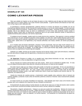 Prevención de Riesgos
CCHHAARRLLAA NNºº 112244
CCOOMMOO LLEEVVAANNTTAARR PPEESSOOSS
Claro que ustedes se imaginan ya de qué clases de pesos se trata, hablemos pues de algo que todos tenemos que
hacer alguna vez en nuestro trabajo o en la casa: levantar cosas pesadas. La gente siempre sufre lesiones al hacer esto.
Pero no hay ninguna razón válida para ello.
Si aprendemos a levantar apropiadamente, podemos disminuir el número de lesiones en la espalda. Se nos ha
enseñado que debemos levantar con los músculos de nuestras piernas y no con los de nuestra espalda. La razón para esto
es una simple cuestión de anatomía. Podemos hacer una gran cantidad de trabajo, incluyendo el levantamiento de cargas
pesadas, todo lo que debemos hacer es tomar en consideración la forma como está constituido nuestro cuerpo, si
deseamos realizar nuestra labor sin lastimarnos, busquemos que es lo que sucede realmente cuando no lesionamos la
espalda levantando pesos excesivos o de manera a equivocada.
Si ustedes se tocan la espalda, pueden sentir la curvada columna de su espinazo. Este espinazo o columna vertebral
está construido por una gran cantidad de pequeños huesos apilados uno sobre otro. Cada huesillo descansa sobre la parte
superior de un disco que es redondo y esponjoso como un tacón de caucho y actúa como un amortiguador de choques. Los
huesos están asidos entre sí con ligamentos y hay músculos adheridos a los huesos, también, de manera que podamos
moverlos.
Si un hombre trata de levantar demasiado o levanta en forma equivocada, hará que haga mucho esfuerzo en su
espalda y puede hasta romper estos músculos o ligamentos. Por ejemplo, si trata de levantar algo muy pesado para él,
puede estirar los músculos de su espalda. Si se dobla sobre su cintura para levantar algo pesado, puede hacer mucho
esfuerzo sobre sus ligamentos en la parte baja de la espalda.
Doblando sus rodillas, permite que los fuertes músculos de las piernas reciban mayor parte del esfuerzo, evitándose
que todo este esfuerzo recaiga sobre los ligamentos y músculos de su columna vertebral.
Se levanta así:
(Sr. Supervisor: Póngase en cuclillas, con su espalda recta, luego párese levantando una caja, esta caja deberá
llevarse previamente si no hay una disponible en el lugar de la charla).
Así los músculos de nuestras piernas llevan casi todo el peso. Noten que he mantenido la espalda recta. En esta
forma el trabajo de levantar pesos recae sobre los músculos de las piernas y no sobre los de la espalda.
No existe ninguna regla que nos indique cuánto peso puede uno levantar con seguridad. Tal vez una equivalencia a
nuestro propio peso, pero haciéndolo en forma correcta. Variamos mucho de tamaño y fortaleza y, por tanto, la cantidad
que podamos levantar también varía. Así, pues, nuestro mejor conocimiento es probar el peso antes de levantarlo,
entonces debemos conseguir ayuda o usar algún método para reducir el peso que tengamos que levantar cada vez. Es,
realmente, una materia de juicio.
Usando los músculos de nuestras piernas y manteniendo nuestra espalda recta, podremos retirar el esfuerzo de
nuestras espaldas y probando el peso antes de levantarlo podremos evitarnos el levantar cosas excesivamente pesadas
para nosotros.
El cuerpo humano es una pieza maravillosa de maquinaria. Está diseñado para hacer cosas como levantar cosas
pesadas, pero como cualquiera otra maquinaria hay que manejarla correctamente.
El levantamiento de pesos produce muchas lesiones: la caída de las cosas que se tratan de levantar sobre nuestros
pies o los del vecino; pincharnos los dedos; lacerarnos las manos; hernias y dolores en la espalda.
Recuérdenlo y háganlo calmadamente. Coloquen sus pies para quedar bien equilibrados. Sitúense de manera que
levanten directamente hacia arriba con sus pies. Doblen las piernas, mantengan la espalda recta. Prueben su fuerza: si no
se sienten bien echen una mirada de nuevo, puede ser que su manera de agarrar o pararse es equivocada; tal vez sea un
trabajo para dos hombres. Usen sus cabezas y no sufrirán lesiones. Los accidentes en el levantamiento de pesos son
completamente evitables.
 