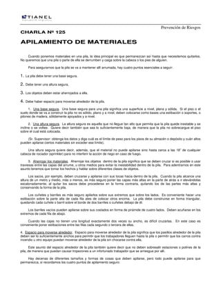 Prevención de Riesgos
CCHHAARRLLAA NNºº 112255
AAPPIILLAAMMIIEENNTTOO DDEE MMAATTEERRIIAALLEESS
Cuando ponemos materiales en una pila, la idea principal es que permanezcan así hasta que necesitemos quitarlos.
No queremos que una pila o parte de ella se derrumben y caiga sobre la cabeza o los pies de alguien.
Para asegurarnos que la pila se va a mantener allí arrumada, hay cuatro puntos esenciales a seguir:
1. La pila debe tener una base segura.
2. Debe tener una altura segura.
3. Los objetos deben estar aherrojados a ella.
4. Debe haber espacio para moverse alrededor de la pila.
1. Una base segura. Una base segura para una pila significa una superficie a nivel, plana y sólida. Si el piso o el
suelo donde se va a construir la pila no es sólido, plano y a nivel, deben colocarse como bases una estibación o soportes, o
pilones de madera, sólidamente apoyados y a nivel.
2. Una altura segura. La altura segura es aquella que no llegue tan alto que permita que la pila quede inestable y se
incline o se voltee. Quiere decir también que sea lo suficientemente baja, de manera que la pila no sobrecargue el piso
sobre el cual está colocada.
(Sr. Supervisor: obtenga los datos y diga cuál es el límite de peso para los pisos de su almacén o depósito y cuán altos
pueden apilarse ciertos materiales sin exceder ese límite).
Una altura segura quiere decir, además, que el material no puede apilarse sino hasta cerca a las 18” de cualquier
cabeza de rociador (sprinkler) para no interferir la acción de riego en caso de fuego.
3. Aherrojar los materiales. Aherrojar los objetos dentro de la pila significa que se deben cruzar si es posible o usar
traviesas entre las capas del arrume, u otros medios para evitar la inestabilidad dentro de la pila. Para adentrarnos en este
asunto tenemos que tomar los hechos y hablar sobre diferentes clases de objetos.
Los sacos, por ejemplo, deben cruzarse y apilarse con sus tocas hacia dentro de la pila. Cuando la pila alcance una
altura de un metro y medio, más o menos, es más seguro poner las capas más altas en la parte de atrás a ir elevándolas
escalonadamente; al quitar los sacos debe procederse en la forma contraria, quitando los de las partes más altas y
conservando la forma de la pila.
Los cuñetes y barriles es más seguro apilarlos sobre sus extremos que sobre los lados. Es conveniente hacer una
estibación sobre la parte alta de cada fila ates de colocar otros encima. La pila debe construirse en forma triangular,
quedando cada cuñete o barril sobre el borde de dos barriles o cuñetes debajo de él.
Los barriles vacíos pueden apilarse sobre sus costados en forma de pirámide de cuatro lados. Deben acuñarse en los
extremos de cada fila de abajo.
Cuando las cajas no tienen una longitud exactamente dos veces su ancho, es difícil cruzarlas. En este caso es
conveniente poner estibaciones entre las filas cada segundo o tercera de ellas.
4. Espacio para moverse alrededor. Espacio para moverse alrededor de la pila significa que los pasillos alrededor de la pila
deben ser lo suficientemente anchos para permitir que los trabajadores lleguen hasta la pila o permitir que los carros contra
incendio u otro equipo puedan moverse alrededor de la pila sin chocarse contra ella.
Este asunto del espacio alrededor de la pila también quiere decir que no deben sobresalir estaciones o polines de la
pila, de manera que puedan causar tropezones a un infortunado trabajador que se arriesgue por allí.
Hay decenas de diferentes tamaños y formas de cosas que deben apilarse, pero todo puede apilarse para que
permanezca, si recordamos los cuatro puntos de apilamiento seguro:
 