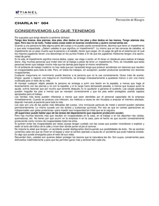 Prevención de Riesgos
CCHHAARRLLAA NN°° 000044
CCOONNSSEERRVVEEMMOOSS LLOO QQUUEE TTEENNEEMMOOSS
Por supuesto que tengo derecho a sentirme dichoso!
Tengo dos brazos, dos piernas, dos pies, diez dedos en los pies y diez dedos en las manos. Tengo además dos
ojos. Pero eso no es todo. Todas estas cosas están en buenas condiciones y quiero conservarlas así.
Cuando a una persona le falta alguna parte del cuerpo o no puede usarla correctamente, decimos que tiene un impedimento
o que esta incapacitada. ¿Saben ustedes lo que significa un impedimento? Lo mismo que en las carreras de caballos, el
impedimento es un peso muerto que la persona o el caballo, tienen que cargar. En el juego de golf es el sistema por el cual
los mejores jugadores tienen una desventaja en los puntos finales a fin de que los jugadores mediocres tengan una oportu-
nidad de ganar.
En la vida, el impedimento significa menos dedos, cojear, ser ciego o sordo, en fin tener un obstáculo para realizar el trabajo
diario. Hay muchas personas que rinden bien en el trabajo a pesar de tener un impedimento. Pero, es indudable que estas
personas tienen que trabajar mucho más que los demás para lograr el mismo rendimiento.
En el ambiente de trabajo moderno no hay nada que por necesidad tenga que producir accidentes con lesiones que resulten
en incapacidades para toda la vida. Pero, en todos los trabajos, sin excepción, pueden producirse accidentes con Iesiones
incapacitantes.
Cualquier maquinaria en movimiento puede lesionar a la persona que no la use correctamente. Quien trate de aceitar,
limpiar, ajustar o reparar una máquina en movimiento, se arriesga innecesariamente a quedarse manco o con una mano
inutilizada para cl resto de su vida.
Al manejar cualquier objeto pesado la persona se arriesga a sufrir una Iesión en la espalda, a menos que haga el
levantamiento con las piernas y no con la espalda; y si la carga fuera demasiado pesada, a menos que busque quien le
ayude, sufrirá Iesiones que por mucho que lamente después no Io ayudarán a ganarse el sustento. Las cargas pesadas
pueden magullar los pies a menos que se manejen correctamente y que los pies estén protegidos usando zapatos
apropiados para el trabajo.
Las heridas más leves pueden infectarse a menos que sean atendidas por el personal capacitado de la empresa
inmediatamente. Cuando se produce una infección, los médicos a veces se ven forzados a amputar el miembro afectado,
dejando marcado al paciente para toda la vida.
Los ojos son una de las partes más delicadas del cuerpo. Una minúscula partícula de metal o esmeril pueden dañarlos
permanentemente. Lo mismo sucede con los ácidos y sustancias químicas. Por eso es que en ciertas operaciones es
indispensable usar gafas protectoras—para impedir esa incapacidad tan triste que es la ceguera.
(El supervisor puede hablar aquí de las tareas del departamento que requieren protección ocular).
Pero hay muchas lesiones más que resultan en incapacidades en la casa, en el trabajo o en los deportes—las caídas,
quemaduras, etc. No tienen por qué ocurrir en la empresa ni en la casa, pero el hecho es que ocurren constantemente
produciendo cierto número de incapacidades todos los años.
Si quieren evitar las incapacidades por estas causas tengan cuidado con las cosas que puedan incendiarse o explotar y
estén al tanto del tráfico de la calle y miren bien dónde ponen el pie al caminar.
No importa la edad que tengan, un accidente puede desfigurarlos disminuyendo sus posibilidades de éxito. No se sentirán
contentos cada vez que se miren en el espejo y vean el cambio operado a causa de un accidente que pudo haberse evitado.
Es algo que puede amargarlos para el resto de sus vidas.
Recuerden bien, ustedes son quienes deben proteger los tesoros que la naturaleza les dio. Son suyos, consérvenlos para
disfrutarlos indefinidamente y para que Ies permitan ganar más y sentirse feliz cada día.
 