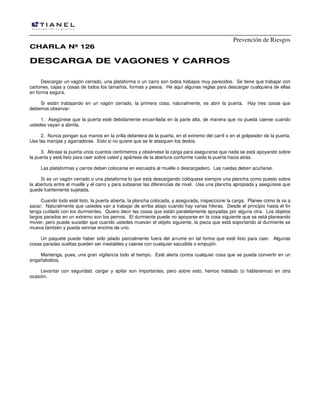 Prevención de Riesgos
CCHHAARRLLAA NNºº 112266
DDEESSCCAARRGGAA DDEE VVAAGGOONNEESS YY CCAARRRROOSS
Descargar un vagón cerrado, una plataforma o un carro son todos trabajos muy parecidos. Se tiene que trabajar con
cartones, cajas y cosas de todos los tamaños, formas y pesos. He aquí algunas reglas para descargar cualquiera de ellas
en forma segura.
Si están trabajando en un vagón cerrado, la primera cosa, naturalmente, es abrir la puerta. Hay tres cosas que
debemos observar:
1. Asegúrese que la puerta esté debidamente encarrilada en la parte alta, de manera que no pueda caerse cuando
ustedes vayan a abrirla.
2. Nunca pongan sus manos en la orilla delantera de la puerta, en el extremo del carril o en el golpeador de la puerta.
Use las manijas y agarradores. Esto si no quiere que se le atasquen los dedos.
3. Abrase la puerta unos cuantos centímetros y obsérvese la carga para asegurarse que nada se está apoyando sobre
la puerta y está listo para caer sobre usted y apártese de la abertura conforme rueda la puerta hacia atrás.
Las plataformas y carros deben colocarse en escuadra al muelle o descargadero. Las ruedas deben acuñarse.
Si es un vagón cerrado o una plataforma lo que está descargando colóquese siempre una plancha como puesto sobre
la abertura entre el muelle y el carro y para subsanar las diferencias de nivel. Use una plancha apropiada y asegúrese que
quede fuertemente sujetada.
Cuando todo esté listo, la puerta abierta, la plancha colocada, y asegurada, inspeccione la carga. Planee cómo la va a
sacar. Naturalmente que ustedes van a trabajar de arriba abajo cuando hay varias hileras. Desde el principio hasta el fin
tenga cuidado con los durmientes. Quiero decir las cosas que están paralelamente apoyadas por alguna otra. Los objetos
largos parados en un extremo son los pernos. El durmiente puede no apoyarse en la cosa siguiente que se está planeando
mover, pero puede suceder que cuando ustedes muevan el objeto siguiente, la pieza que está soportando al durmiente se
mueva también y pueda venirse encima de uno.
Un paquete puede haber sido jalado parcialmente fuera del arrume en tal forma que esté listo para caer. Algunas
cosas paradas sueltas pueden ser inestables y caerse con cualquier sacudida o empujón.
Mantenga, pues, una gran vigilancia todo el tiempo. Esté alerta contra cualquier cosa que se pueda convertir en un
engañabobos.
Levantar con seguridad, cargar y apilar son importantes, pero sobre esto, hemos hablado (o hablaremos) en otra
ocasión.
 