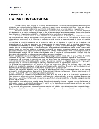 Prevención de Riesgos
CCHHAARRLLAA NN°° 113322
RROOPPAASS PPRROOTTEECCTTOORRAASS
En cada una de estas charlas de 5 minutos hay generalmente un aspecto relacionado con la prevención de
accidentes que trato de recalcarles. Si logramos implantar en nuestra mente algunas de estas ideas y dejar que influyan
sobre nuestro modo de actuar, reduciremos a un mínimo, donde trabajemos, el número de lesiones incapacitantes.
Hoy quiero hablarles sobre la ropa protectora y los equipos que se diseñan para nuestro uso personal. Empezaré
por decirles que el no usarlos, o el abusar de ellos, es una de la s razones por la que los trabajadores siguen sufriendo toda
clase de lesiones incapacitantes que podrían evitarse sencillamente siguiendo unas reglas básicas.
Aunque no podamos decir que estos accidentes son debido totalmente al descuido, esta afirmación se acerca
mucho a la realidad. A veces, sin embargo, son consecuencia directa de la ignorancia. Es una forma de descuido que
condenaríamos seguramente si lo viéramos en cualquier persona, pero no lo hacemos cuando lo vemos en nosotros
mismos.
Si cualquiera de nosotros tuviera que salir a caminar en medio de una tormenta de una noche fría de invierno, nos
abrigaríamos con la ropa más apropiada. Nos prepararíamos para esa situación. Aquí, en nuestros departamentos,
diariamente nos enfrentamos a muchos peligros y sin embargo no usamos la ropa adecuada para protegernos. Todos
ustedes conocen su trabajo y saben lo que necesitan para protegerse en el desempeño del mismo. Todos saben que en
trabajos donde hay partículas voladoras es necesario protegerse con anteojos protectores. Donde se manejan objetos
pesados es necesario llevar zapatos con punteras de acero. Un soldador eléctrico tiene que llevar un casco equipado con un
vidrio oscuro para proteger sus ojos de las luces cegadoras y de las chispas de los arcos eléctricos, si quiere evitar las
lesiones en las que incurren los trabajadores que no llevan la protección necesaria.
Nuestra ropa protectora puede ser simplemente guantes para proteger nuestras manos, botas de goma, un traje de amianto
un cinturón de seguridad o cualquier otro de los muchos equipos de protección que existen, depende de la necesidad.
Supongamos que hiciéramos un inventario de todas las protecciones que habitualmente llevan los trabajadores que
realmente las necesitan. ¿Cuántos de ustedes pensarían que esa ropa protectora es peligrosa? Seguramente ninguno, y en
cambio muchos de ustedes actúan como si así lo fuera, y trabajan sin valerse de la protección que ofrecen.
Yo no estoy aquí representando a un fabricante de ropa de protección o tratando de venderles nada. Estoy aquí
simplemente para decirles que paga el estar preparados. Paga porque las estadísticas demuestran que los trabajadores que
llevan habitualmente protección sufren muchas menos lesiones que los que no la llevan.
Sabemos que cuando una regla dicta que en un trabajo se lleven anteojos de protección, ese requerimiento es para nuestra
protección y para la protección del departamento. En cambio nos olvidamos muchas veces y dejamos los anteojos en el
armario o descansando sobre nuestra frente y no sobre nuestros ojos.
El hecho de que no les insista continuamente en que los usen, no es una señal de que no se los aconsejo. Simplemente lo
hago porque no quiero estar encima de ustedes continuamente y quiero dejarles a su propia iniciativa. Nosotros—los
supervisores—asumimos, muchas veces, erróneamente, que el interés en su protección les conducirá a protegerse con los
equipos que necesitan.
Quiero pedirles que cada uno de ustedes piense detenidamente sobre los riesgos a que se exponen diariamente. A
continuación repasen los artículos de que disponen y vean si no hay algo, alguna ropa, algún equipo protector, que podría
estar usando para protegerse contra ese peligro.
Y para terminar, y como resumen, quiero que recuerden siempre este eslogan: Usen la ropa protectora— no abusen de ella.
Puede salvarles un ojo, un pie o incluso la vida.
 