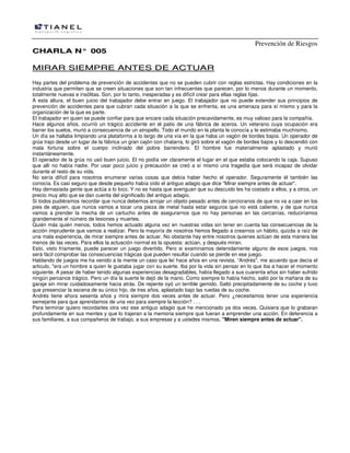 Prevención de Riesgos
CCHHAARRLLAA NN°° 000055
MMIIRRAARR SSIIEEMMPPRREE AANNTTEESS DDEE AACCTTUUAARR
Hay partes del problema de prevención de accidentes que no se pueden cubrir con reglas estrictas. Hay condiciones en la
industria que permiten que se creen situaciones que son tan infrecuentes que parecen, por lo menos durante un momento,
totalmente nuevas e insólitas. Son, por lo tanto, inesperadas y es difícil crear para ellas reglas fijas.
A esta altura, el buen juicio del trabajador debe entrar en juego. El trabajador que no puede extender sus principios de
prevención de accidentes para que cubran cada situación a la que se enfrenta, es una amenaza para sí mismo y para la
organización de la que es parte.
El trabajador en quien se puede confiar para que encare cada situación precavidamente, es muy valioso para la compañía.
Hace algunos años, ocurrió un trágico accidente en el patio de una fábrica de aceros. Un veterano cuya ocupación era
barrer los suelos, murió a consecuencia de un atropello. Todo el mundo en la planta le conocía y le estimaba muchísimo.
Un día se hallaba limpiando una plataforma a lo largo de una vía en la que haba un vagón de bordes bajos. Un operador de
grúa trajo desde un lugar de la fábrica un gran cajón con chatarra, lo giró sobre el vagón de bordes bajos y lo descendió con
mala fortuna sobre el cuerpo inclinado del pobre barrendero. El hombre fue materialmente aplastado y murió
instantáneamente.
El operador de la grúa no usó buen juicio. El no podía ver claramente el lugar en el que estaba colocando la caja. Supuso
que allí no había nadie. Por usar poco juicio y precaución se creó a sí mismo una tragedia que será incapaz de olvidar
durante el resto de su vida.
No sería difícil para nosotros enumerar varias cosas que debía haber hecho el operador. Seguramente él también las
conocía. Es casi seguro que desde pequeño había oído el antiguo adagio que dice "Mirar siempre antes de actuar".
Hay demasiada gente que actúa a lo loco. Y no es hasta que averiguan que su descuido les ha costado a ellos, y a otros, un
precio muy alto que se dan cuenta del significado del antiguo adagio.
Si todos pudiéramos recordar que nunca debemos arrojar un objeto pesado antes de cercioranos de que no va a caer en los
pies de alguien, que nunca vamos a tocar una pieza de metal hasta estar seguros que no está caliente, y de que nunca
vamos a prender la mecha de un cartucho antes de asegurarnos que no hay personas en las cercanías, reduciríamos
grandemente el número de lesiones y muertes.
Quién más quién menos, todos hemos actuado alguna vez en nuestras vidas sin tener en cuenta las consecuencias de la
acción imprudente que vamos a realizar. Pero la mayoría de nosotros hemos llegado a crearnos un hábito, quizás a raíz de
una mala experiencia, de mirar siempre antes de actuar. No obstante hay entre nosotros quienes actúan de esta manera las
menos de las veces. Para ellos la actuación normal es la opuesta: actúan, y después miran.
Esto, visto fríamente, puede parecer un juego divertido. Pero si examinamos detenidamente alguno de esos juegos, nos
será fácil comprobar las consecuencias trágicas que pueden resultar cuando se pierde en ese juego.
Hablando de juegos me ha venido a la mente un caso que leí hace años en una revista. “Andrés", me acuerdo que decía el
articulo, "era un hombre a quien le gustaba jugar con su suerte. Iba por la vida sin pensar en lo que iba a hacer el momento
siguiente. A pesar de haber tenido algunas experiencias desagradables, había llegado a sus cuarenta años sin haber sufrido
ningún percance trágico. Pero un día la suerte le dejó de la mano. Como siempre lo había hecho, salió por la mañana de su
garaje sin mirar cuidadosamente hacia atrás. De repente oyó un terrible gemido. Saltó precipitadamente de su coche y tuvo
que presenciar la escena de su único hijo, de tres años, aplastado bajo las ruedas de su coche.
Andrés tiene ahora sesenta años y mira siempre dos veces antes de actuar. Pero ¿necesitamos tener una experiencia
semejante para que aprendamos de una vez para siempre la lección? . . .
Para terminar quiero recordarles otra vez ese antiguo adagio que he mencionado ya dos veces. Quisiera que lo grabaran
profundamente en sus mentes y que lo trajeran a la memoria siempre que fueran a emprender una acción. En deferencia a
sus familiares, a sus compañeros de trabajo, a sus empresas y a ustedes mismos, "Miren siempre antes de actuar".
 