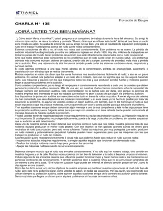Prevención de Riesgos
CCHHAARRLLAA NN°° 113355
¿¿OOIIRRÁÁ UUSSTTEEDD TTAANN BBIIEENN MMAAÑÑAANNAA??
“¿ Cómo están María y los niños?”, usted pregunta a un compañero de trabajo durante la hora del almuerzo. Su amigo le
mira con ojos vacíos, se rasca la cabeza y contesta: "Bueno, dicen que va a llover esta tarde". Ahora el que tiene un vacío
en la mirada es usted. Se acaba de enterar de que su amigo no oye bien. ¿Es esto el resultado de exposición prolongada a
ruido en el trabajo? Usted piensa acerca del ruido que le rodea constantemente.
Estemos conscientes de ello o no, el ruido nos rodea casi constantemente. Este problema no es nuevo. La pérdida de
audición industrial fue diagnosticada ya entre los caldereros ingleses en el año 1830. Hoy día, millones de trabajadores en
todos los países del mundo tienen problemas de audición que están directamente relacionados con el ruido ocupacional.
Creo que todos debemos estar conscientes de los problemas que el ruido puede crear en nuestra salud. Los problemas
crónicos más comunes incluyen: dolores de cabeza, presión alta de la sangre, aumento de ansiedad, mala vista y pérdida
de la audición. Pero una resonancia de alta frecuencia también puede dañar los sistemas cardiovasculares, respiratorio y
nervioso central.
El ruido además contribuye a una baja moral, pérdida de la concentración, pérdida de productividad, ausentismo e
insatisfacción con el trabajo que se realiza diariamente.
Muchos expertos en ruido nos dicen que los seres humanos nos acostumbramos fácilmente al ruido; y eso es un grave
problema. En verdad, nos podemos adaptar a un ruido alto o molesto, pero eso no significa que no nos seguirá haciendo
daño. Las máquinas y equipos con los que trabajamos todos los días y que producen sonidos fuertes y molestos pueden
llegar a causarnos problemas en la audición.
Como ustedes comprenderán, yo no tengo el tiempo para ir constantemente recordando a cada uno de ustedes que deben
ponerse la protección auditiva necesaria. Más de una vez, en nuestras charlas hemos comentado sobre la necesidad de
trabajar siempre con protección auditiva. Esta recomendación no la damos sólo por darla, sino porque la gerencia de
nuestra empresa está interesada en que los trabajos que realizan no sean la causa de que algún día pierdan su audición.
Los dispositivos de protección auditiva son esenciales sobre todo en áreas de ruidos muy altos. A veces algunos de ustedes
me han comentado que esos dispositivos les producen incomodidad; y en esos casos yo he hecho lo posible por tratar de
solucionar su problema. Si alguna vez ustedes utilizan un tapón auditivo, por ejemplo, que no les disminuye el ruido al que
están expuestos o que les produce molestias, comuníquenmelo por favor lo antes posible para que solucione el problema.
Y en aquellas ocasiones en que deban comunicar algún mensaje a uno de sus compañeros y éste no les oiga porque tiene
su protección auditiva puesta, háganle señas para que vaya con ustedes a un área retirada donde puedan comunicarle el
mensaje después de haberse quitado la protección.
Y todos ustedes tienen la responsabilidad de revisar regularmente su equipo de protección auditiva. La inspección regular es
muy importante. Si un dispositivo no protege debidamente, puede a la larga producirles un problema, sin ustedes sospechar
que su audición se está deteriorando.
Cada uno de nosotros somos la mejor defensa que tenemos contra el ruido que nos rodea. Nuestra gerencia trata de que
nuestros equipos produzcan el menor ruido posible. Con ese objetivo se han gastado grandes sumas de dinero para
neutralizar el ruido que producen; pero esto no es suficiente. Todas las máquinas, por muy protegidas que estén, producen
un ruido molesto y potencialmente perjudicial. Ustedes pueden hacer sugerencias para que las máquinas con las que
trabajan no produzcan un ruido tan molesto.
A continuación quiero recordarles brevemente 3 cosas más que podemos hacer para reducir el ruido que nos rodea:
· Inspeccionar todas las máquinas regularmente, y arreglar aquellos equipos que funcionan con demasiado ruido.
· Realizar los trabajos ruidosos cuando haya poca gente en las cercanías.
· Apagar las máquinas ruidosas cuando no se las esté operando.
Debemos siempre recordar que el ruido nos envuelve constantemente. Y no sólo aquí en nuestro trabajo, sino también en
nuestros hogares y en la calle. Muchas veces podemos oír tan bien la televisión y la radio si bajamos un poco el volumen.
Incluso algunos de los artefactos caseros que utilizamos pueden funcionar mejor y hacer menos ruido si los mantenemos en
perfectas condiciones de funcionamiento. Y también podemos decir a nuestros niños que no se comuniquen gritándose de
un extremo a otro de la casa. "Si el ruido en cualquier lugar puede ser infernal, el silencio también puede ser oro", como lo
dijo alguien en una ocasión.
Como les he dicho antes, uno de los objetivos de nuestra empresa es mantener nuestras operaciones al nivel más bajo de
ruido; pero esto no lo podemos lograr, como ustedes lo saben, en todas las ocasiones. Por esa razón, les recomiendo que
utilicen siempre su protección auditiva, sobre todo en aquellas ocasiones en que de lo contrario su audición podría dañarse.
Seria muy triste que llegara un día en que ni siquiera pudiéramos oír las risas de nuestros niños.
 