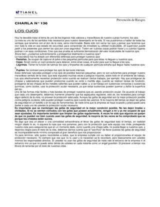 Prevención de Riesgos
CCHHAARRLLAA NN°°113366
LLOOSS OOJJOOSS
Hoy he decidido tratar el tema de uno de los órganos más valiosos y maravillosos de nuestro cuerpo humano: los ojos.
La vista es uno de los sentidos más necesarios para nuestro desempeño en la vida. Si nos pusiéramos a hablar de todas las
ventajas que tenemos con el don de la vista, sería interminable. Basta sólo con cerrar los ojos y pensar que tenemos que
vivir toda la vida en ese estado de oscuridad, para comprender de inmediato su utilidad incalculable. (El supervisor puede
pedir a los presentes que cierren los ojos por unos segundos). Traten ver cuántas cosas podrán hacer y a cuántos lugares
podrían ir en esas condiciones. Creo que esa prueba es suficiente demostración del valor incalculable de nuestros ojos.
Ahora bien, ¿cuidamos suficientemente y protegemos totalmente a nuestros ojos?
La naturaleza nos ha dotado con diferentes defensas para proteger nuestros ojos:
· Pestañas. Se ocupan de capturar el polvo o las pequeñas partículas para que éstas no lleguen a nuestros ojos;
· Cejas. Sirven como un cojín protector para detener, entre otras cosas, el sudor para que no llegue a los ojos;
· Lágrimas. Tienen la función de lubricar los ojos y limpiarlos de cualquier partícula extraña que llegue hasta nuestros ojos;
y,
· Pupilas. Se contraen para proteger los ojos de las luces intensas.
Estas defensas naturales protegen a los ojos de posibles lesiones pequeñas, pero no son suficientes para proteger nuestro
maravilloso sentido de la vista, que está expuesto muchas veces a peligros mayores, sobre todo en el ambiente de trabajo.
Los ojos efectivamente necesitan protección extra cuando se realizan ciertos trabajos, por ejemplo: Hay que protegerse de
chispas y salpicaduras que pueden producirse cuando se corta o martilla algo; cuando se realizan tareas de fundición,
protegerse de las chispas de los metales calientes que pueden saltar; y, si se trabaja con sustancias corrosivas o sustancias
químicas, como ácidos, usar la protección ocular necesaria, ya que estas sustancias pueden quemar y dañar la superficie
del ojo.
Una de las formas más fáciles y más baratas de proteger nuestros ojos es usando protección ocular. De acuerdo al trabajo
que cada uno desempeñe, debemos mantener presente que los espejuelos regulares, esto es, los recetados para corregir
algún defecto de la vista, no proveen la protección adecuada. Aunque las gafas de seguridad son la mejor protección posible
contra peligros oculares, sólo pueden proteger nuestros ojos cuando las usamos. Si la mayoría del tiempo se dejan las gafas
de seguridad en un bolsillo o en la caja de herramientas, de nada sirve que la empresa se haya ocupado y preocupado para
darles a cada uno de ustedes la protección ocular necesaria.
Es importante que se mantengan las gafas de seguridad en la mejor condición posible. No las dejen tiradas u
olvidadas. Si no se sienten cómodos con las gafas que poseen actualmente, vengan a mí y yo me ocuparé de que
sean ajustadas. Es importante también que limpien las gafas regularmente. A veces he oído que algunos se quejan
de que no pueden ver bien cuando usan las gafas de seguridad, la mayoría de las veces se ha comprobado que es
porque los cristales están sucios.
No digo que sea un placer o una comodidad extraordinaria el llevar las gafas de seguridad todo el tiempo, en realidad
ningún objeto lo es, ni siquiera la ropa que nos ponemos, pero con la protección que este equipo nos rinde, protegiendo
nuestra vista para asegurarnos que en un momento dado, como cuando una chispa salta, no pueda llegar a nuestros ojos, y
dejarnos ciegos para el resto de la vida, debemos darnos cuenta que el "sacrificio" de llevar puestas las gafas de seguridad
es incomparablemente mínimo comparado al gran beneficio que nos proporcionan.
Ya para terminar, sólo quiero recordarles a todos, que la empresa cumple con su deber al proporcionarles el equipo de
protección necesario. Yo siempre que vea que no lo usan y lo necesitan se lo recordaré, pero básicamente son ustedes
mismos los responsables directos. Si ustedes no usan las gafas de seguridad de nada vale el esfuerzo de la empresa ni el
esfuerzo mío ya que no puedo estar detrás de ustedes en cada instante como un ángel guardián. El precaver a tiempo nos
librará de lamentar por el resto de nuestras vidas.
 