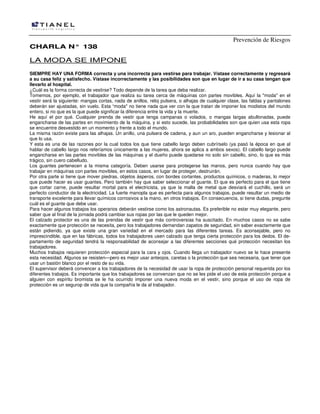 Prevención de Riesgos
CCHHAARRLLAA NN°° 113388
LA MODA SE IMPONE
SIEMPRE HAY UNA FORMA correcta y una incorrecta para vestirse para trabajar. Vístase correctamente y regresará
a su casa feliz y satisfecho. Vístase incorrectamente y las posibilidades son que en lugar de ir a su casa tengan que
llevarlo al hospital.
¿Cuál es la forma correcta de vestirse? Todo depende de la tarea que deba realizar.
Tomemos, por ejemplo, el trabajador que realiza su tarea cerca de máquinas con partes movibles. Aquí la "moda" en el
vestir será la siguiente: mangas cortas, nada de anillos, reloj pulsera, o alhajas de cualquier clase, las faldas y pantalones
deberán ser ajustadas, sin vuelo. Esta “moda" no tiene nada que ver con la que tratan de imponer los modistos del mundo
entero, si no que es la que puede significar la diferencia entre la vida y la muerte.
He aquí el por qué. Cualquier prenda de vestir que tenga campanas o volados, o mangas largas abullonadas, puede
engancharse de las partes en movimiento de la máquina, y si esto sucede, las probabilidades son que quien usa esta ropa
se encuentre desvestido en un momento y frente a todo el mundo.
La misma razón existe para las alhajas. Un anillo, una pulsera de cadena, y aun un aro, pueden engancharse y lesionar al
que lo usa.
Y esta es una de las razones por la cual todos los que tiene cabello largo deben cubrírselo (ya pasó la época en que al
hablar de cabello Iargo nos referíamos únicamente a las mujeres, ahora se aplica a ambos sexos). El cabello largo puede
engancharse en las partes movibles de las máquinas y el dueño puede quedarse no solo sin cabello, sino, lo que es más
trágico, sin cuero cabelludo.
Los guantes pertenecen a la misma categoría. Deben usarse para protegerse las manos, pero nunca cuando hay que
trabajar en máquinas con partes movibles, en estos casos, en lugar de proteger, destruirán.
Por otra parte si tiene que mover piedras, objetos ásperos, con bordes cortantes, productos químicos, o maderas, lo mejor
que puede hacer es usar guantes. Pero también hay que saber seleccionar el guante. El que es perfecto para el que tiene
que cortar carne, puede resultar mortal para el electricista, ya que la malla de metal que desviará el cuchillo, será un
perfecto conductor de la electricidad. La fuerte manopla que es perfecta para algunos trabajos, puede resultar un medio de
transporte excelente para llevar químicos corrosivos a la mano, en otros trabajos. En consecuencia, si tiene dudas, pregunte
cuál es el guante que debe usar.
Para hacer algunos trabajos los operarios deberán vestirse como los astronautas. Es preferible no estar muy elegante, pero
saber que al final de la jornada podrá cambiar sus ropas por las que le queden mejor.
El calzado protector es una de las prendas de vestir que más controversias ha suscitado. En muchos casos no se sabe
exactamente que protección se necesita, pero los trabajadores demandan zapatos de seguridad, sin saber exactamente que
están pidiendo, ya que existe una gran variedad en el mercado para las diferentes tareas. Es aconsejable, pero no
imprescindible, que en las fábricas, todos los trabajadores usen calzado que tenga cierta protección para los dedos. El de-
partamento de seguridad tendrá la responsabilidad de aconsejar a las diferentes secciones qué protección necesitan los
trabajadores.
Muchos trabajos requieren protección especial para la cara y ojos. Cuando llega un trabajador nuevo se le hace presente
esta necesidad. Algunos se resisten—pero es mejor usar anteojos, caretas o la protección que sea necesaria, que tener que
usar un bastón blanco por el resto de su vida.
El supervisor deberá convencer a los trabajadores de la necesidad de usar la ropa de protección personal requerida por los
diferentes trabajos. Es importante que los trabajadores se convenzan que no se les pide el uso de esta protección porque a
alguien con espíritu bromista se le ha ocurrido imponer una nueva moda en el vestir, sino porque el uso de ropa de
protección es un segurop de vida que la compañía le da al trabajador.
 