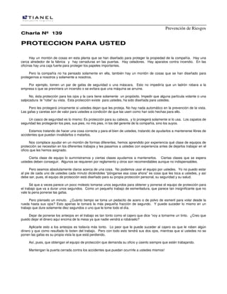 Prevención de Riesgos
CChhaarrllaa NNºº 113399
PPRROOTTEECCCCIIOONN PPAARRAA UUSSTTEEDD
Hay un montón de cosas en esta planta que se han diseñado para proteger la propiedad de la compañía. Hay una
cerca alrededor de la fábrica y hay cerraduras en las puertas. Hay celadores. Hay aparatos contra incendio. En las
oficinas hay una caja fuerte para proteger los papeles importantes.
Pero la compañía no ha pensado solamente en ella, también hay un montón de cosas que se han diseñado para
protegernos a nosotros y solamente a nosotros.
Por ejemplo, tomen un par de gafas de seguridad o una máscara. Esto no impediría que un ladrón robara a la
empresa o que se previniera un incendio o se evitara que una máquina se arruine.
No, ésta protección para los ojos y la cara tiene solamente un propósito. Impedir que alguna partícula volante o una
salpicadura le "robe" su vista. Esta protección existe para ustedes, ha sido diseñada para ustedes.
Pero les protegerá únicamente si ustedes dejan que les proteja. No hay nada automático en la prevención de la vista.
Las gafas y caretas son de valor para ustedes a condición de que las usen como han sido hechas para ello.
Un casco de seguridad es lo mismo: Es protección para su cabeza, y lo protegerá solamente si lo usa. Los zapatos de
seguridad les protegerán los pies, sus pies, no mis pies, ni los del gerente de la compañía, sino los suyos.
Estamos tratando de hacer una cosa correcta y para el bien de ustedes, tratando de ayudarlos a mantenerse libres de
accidentes que puedan invalidarlos o matarlos.
Nos complace ayudar en un montón de formas diferentes, hemos aprendido por experiencia qué clase de equipos de
protección se necesitan en los diferentes trabajos y les pasamos a ustedes con experiencia antes de dejarlos trabajar en el
oficio que les hemos asignado.
Cierta clase de equipo lo suministramos y ciertas clases ayudamos a mantenerlos. Ciertas clases que se espera
ustedes deben conseguir. Algunos se requieren por reglamento y otros son recomendables aunque no indispensables.
Pero seamos absolutamente claros acerca de una cosa. No podemos usar el equipo por ustedes. Yo no puedo estar
al pie de cada uno de ustedes cada minuto diciéndoles “pónganse esa cosa ahora” es cosa que les toca a ustedes, y así
debe ser, pues, el equipo de protección está diseñado para su propia protección personal, su seguridad y su salud.
Sé que a veces parece un poco molesto tomarse unos segundos para obtener y ponerse el equipo de protección para
el trabajo que va a durar unos segundos. Como un pequeño trabajo de esmeriladura, que parece tan insignificante que no
vale la pena ponerse las gafas.
Pero píenselo un minuto. ¿Cuánto tiempo se toma un pedacito de acero o de polvo de esmeril para volar desde la
rueda hasta sus ojos? Esto apenas le tomará la más pequeña fracción de segundo. Y puede suceder lo mismo en un
trabajo que dure solamente diez segundos o uno que le tome todo el día.
Dejar de ponerse los anteojos en el trabajo es tan tonto como el cajero que dice “voy a tomarme un tinto. ¿Creo que
puedo dejar el dinero aquí encima de la mesa ya que nadie vendrá a robárselo?
Aplicarle esto a los anteojos es todavía más tonto. Lo peor que le puede suceder al cajero es que le roben algún
dinero y que como resultado lo boten del trabajo. Pero con todo esto tendrá sus dos ojos, mientras que si ustedes no se
ponen las gafas es su propia vista la que está perdiendo.
Así, pues, que obtengan el equipo de protección que demanda su oficio y úsenlo siempre que estén trabajando.
Mantengan la puerta cerrada contra los accidentes que puedan ocurrirle a ustedes mismos!
 