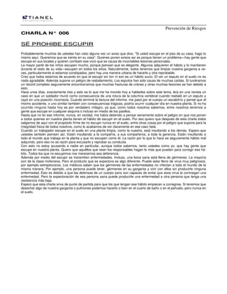 Prevención de Riesgos
CCHHAARRLLAA NN°° 000066
SSÉÉ PPRROOHHIIBBEE EESSCCUUPPIIRR
Probablemente muchos de ustedes han visto alguna vez un aviso que dice, "Si usted escupe en el piso de su casa, hago lo
mismo aquí. Queremos que se sienta en su casa". Quienes ponen avisos así es porque tienen un problema—hay gente que
escupe en sus locales y quieren combatir ese vicio que es causa de incontables lesiones personales.
La mayor parte de los niños escupen mucho, porque piensan que es elegante. Algunos adquieren el hábito y lo mantienen
durante el resto de su vida—escupen en todos los sitios. Naturalmente, todos tenemos que limpiar nuestra garganta a ve-
ces, particularmente si estamos constipados, pero hay una manera urbana de hacerlo y otra reprobable.
Creo que todos estamos de acuerdo en que el escupir sin ton ni son es un hábito sucio. El ver un esputo en el suelo no es
nada agradable. Además supone un peligro de resbalamiento. Los esputos han sido causa de muchas caídas. Si tuviéramos
un récord completo seguramente encontraríamos que muchas fracturas de cráneo y otras muchas lesiones se han debido a
esto.
Hace unos días, exactamente tres y esto es lo que me ha movido hoy a hablarles sobre este tema, leía en una revista un
caso en que un soldador murió como consecuencia de una rotura de la columna vertebral cuando resbaló en un esputo y
cayó en una posición incorrecta. Cuando terminé la lectura del informe, me pasó por el cuerpo un escalofrío y pensé que el
mismo accidente, o uno similar también con consecuencias trágicas, podría ocurrir cualquier día en nuestra planta. Si no ha
ocurrido ninguno hasta hoy es por verdadero milagro, ya que, como todos nosotros sabemos, entre nosotros tenemos a
gente que escupe en cualquier esquina o incluso en medio de los pasillos.
Hasta que no leí ese informe, nunca, en verdad, me había detenido a pensar seriamente sobre el peligro en que nos ponen
a todos quienes en nuestra planta tienen el hábito de escupir en el suelo. Por eso quiero que después de esta charla todos
salgamos de aquí con el propósito firme de no escupir nunca en el suelo, entre otras cosas por el peligro que supone para la
integridad física de todos nosotros, como lo acabamos de ver claramente en ese caso fatal.
Cuando un trabajador escupe en el suelo en una planta limpia, como la nuestra, está insultando a los demás. Espero que
ustedes también piensen así. Están insultando a la compañía, a sus compañeros, a toda la gerencia. Están insultando a
todo el mundo que trabaja en la planta y que no escupen como él. La razón por lo que lo hace es seguramente hábito mal
adquirido, pero eso no es razón para excusarlo y reprobar su conducta.
Con esto no estoy acusando a nadie en particular, aunque todos sabemos, tanto ustedes como yo, que hay gente que
escupe en nuestra planta. Quiero que aquéllos que sean los responsables hagan lo más que puedan para corregir ese há-
bito. Todos los que no escupimos nos merecemos esa deferencia.
Además por medio del escupir se transmiten enfermedades. Incluso, una boca sana está llena de gérmenes. La mayoría
son de la clase inofensiva. Pero el producto que se expectora es algo diferente. Puede estar lleno de virus muy peligrosos,
por ejemplo estreptococos. Los médicos saben que los gérmenes de las enfermedades no infectan a todo el mundo de la
misma manera. Por ejemplo, una persona puede tener, gérmenes en su garganta y vivir con ellos sin producirle ninguna
enfermedad. Esto es debido a que las defensas de un cuerpo sano son capaces de evitar que esos virus le contraigan una
enfermedad. Pero la expectoración de esa persona sana puede producirle una enfermedad a otra persona que tenga una
resistencia más baja.
Espero que esta charla sirva de punto de partida para que los que tengan ese hábito empiecen a corregirse. Si tenemos que
desechar algo de nuestra garganta o pulmones podemos hacerlo o bien en el cuarto de baño o en el pañuelo, pero nunca en
el suelo.
 
