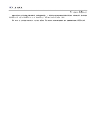 Prevención de Riesgos
La compañía no quiere que ustedes sufran lesiones. El tiempo que demoren preparando sus manos para el trabajo,
probablemente economizará tiempo en su ejecución, y a la larga, resultará mucho mejor.
Por tanto, no exponga sus manos a ningún peligro. Son las que ganan su salario, son sus servidoras, CUÍDENLAS.
 