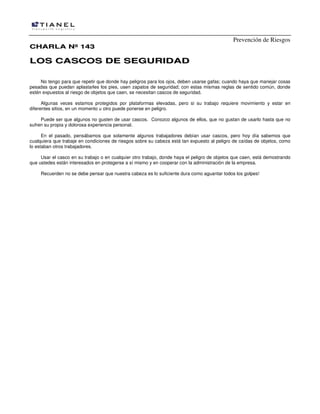 Prevención de Riesgos
CCHHAARRLLAA NNºº 114433
LLOOSS CCAASSCCOOSS DDEE SSEEGGUURRIIDDAADD
No tengo para que repetir que donde hay peligros para los ojos, deben usarse gafas; cuando haya que manejar cosas
pesadas que puedan aplastarles los pies, usen zapatos de seguridad; con estas mismas reglas de sentido común, donde
estén expuestos al riesgo de objetos que caen, se necesitan cascos de seguridad.
Algunas veces estamos protegidos por plataformas elevadas, pero si su trabajo requiere movimiento y estar en
diferentes sitios, en un momento u otro puede ponerse en peligro.
Puede ser que algunos no gusten de usar cascos. Conozco algunos de ellos, que no gustan de usarlo hasta que no
sufren su propia y dolorosa experiencia personal.
En el pasado, pensábamos que solamente algunos trabajadores debían usar cascos, pero hoy día sabemos que
cualquiera que trabaje en condiciones de riesgos sobre su cabeza está tan expuesto al peligro de caídas de objetos, como
lo estaban otros trabajadores.
Usar el casco en su trabajo o en cualquier otro trabajo, donde haya el peligro de objetos que caen, está demostrando
que ustedes están interesados en protegerse a sí mismo y en cooperar con la administración de la empresa.
Recuerden no se debe pensar que nuestra cabeza es lo suficiente dura como aguantar todos los golpes!
 