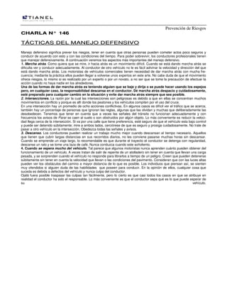 Prevención de Riesgos
CCHHAARRLLAA NN°° 114466
TTÁÁCCTTIICCAASS DDEELL MMAANNEEJJOO DDEEFFEENNSSIIVVOO
Manejo defensivo significa prever los riesgos, tener en cuenta que otras personas pueden cometer actos poco seguros y
conducir de acuerdo con esto y con las condiciones del tiempo. Para poder sobrevivir, los conductores profesionales tienen
que manejar defensivamente. A continuación veremos los aspectos más importantes del manejo defensivo.
1. Marcha atrás. Como quiera que se mire, ir hacia atrás es un movimiento difícil. Cuando se está dando marcha atrás se
dificulta ver y conducir adecuadamente. Al conductor de otro vehículo no le es fácil adivinar la velocidad y dirección del que
está dando marcha atrás. Los motoristas de vehículos comerciales tienen necesidad de dar marcha atrás con mucha fre-
cuencia; mediante la práctica ellos pueden llegar a volverse unos expertos en este arte. No cabe duda de que el movimiento
ofrece riesgos, lo mismo si es realizado por un experto o por un novato, a no ser que se tome la precaución de efectuar la
acción cuando no haya nadie en los alrededores.
Una de las formas de dar marcha atrás es teniendo alguien que se baje y dirija o se puede hacer usando los espejos
pero, en cualquier caso, la responsabilidad descansa en el conductor. Dé marcha atrás despacio y cuidadosamente,
esté preparado para cualquier cambio en la situación y evite dar marcha atrás siempre que sea posible.
2. Intersecciones. La razón por la cual las intersecciones son peligrosas es debido a que en ellas se concentran muchos
movimientos en conflicto y porque es allí donde los peatones y los vehículos compiten por el uso del cruce.
En una intersección hay un promedio de ocho acciones conflictivas. En algunos casos es difícil ver el tráfico que se acerca;
también hay un porcentaje de personas que ignoran las reglas, algunas que las olvidan y muchas que deliberadamente las
desobedecen. Tenemos que tener en cuenta que a veces las señales del tránsito no funcionan adecuadamente y con
frecuencia los avisos de Parar se caen al suelo o son obstruidos por algún objeto. Lo más conveniente es reducir la veloci-
dad llega cerca de la intersección. Si va por una calle que tiene preferencia, esté seguro de que el vehículo esta bajo control
y puede ser detenido súbitamente; mire a ambos lados, cerciórese de que es seguro y prosiga cuidadosamente. No trate de
pasar a otro vehículo en la intersección. Obedezca todas las señales y avisos.
3. Descanso. Los conductores pueden realizar un trabajo mucho mejor cuando descansan el tiempo necesario. Aquellos
que tienen que cubrir largas distancias en sus recorridos diarios, no les conviene pasarse muchas horas sin descansar.
Cuando se emprende un viaje largo, lo recomendable es que durante el trayecto el conductor se detenga con regularidad,
descanse un rato y se tome una taza de café. Nunca conduzca cuando este soñoliento.
4. Cuando se espera mucho del vehículo. Tal parece que algunos motoristas nunca aprenden cuánto pueden obtener del
funcionamiento de un vehículo. A veces tratan de salir de repente de un atolladero sin tener en cuenta que llevan una carga
pesada, y se sorprenden cuando el vehículo no responde para librarlos a tiempo de un peligro. Creen que pueden detenerse
súbitamente sin tener en cuenta la velocidad que llevan o las condiciones del pavimento. Consideran que con las luces altas
pueden ver los obstáculos del camino a mayor distancia de lo que es posible. Los individuos que piensan así, se sienten
muy ofendidos si alguien duda de las habilidades que poseen para conducir. En la opinión de ellos, cualquier cosa que
suceda es debida a defectos del vehículo y nunca culpa del conductor.
Ojalá fuera posible traspasar las culpas tan fácilmente, pero lo cierto es que casi todos los casos en que se atribuye en
realidad el conductor ha sido el responsable. Lo más conveniente es que el conductor sepa qué es lo que puede esperar de
su vehículo.
 