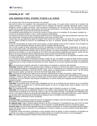 Prevención de Riesgos
CCHHAARRLLAA NN°° 114477
UUNN AAMMIIGGOO FFIIEELL PPAARRAA TTOODDAA LLAA VVIIDDAA
¡Ah, la buena vida! Todo el mundo la queremos vivir y disfrutar.
Casi todo el mundo, sin excepción, nos preocupamos de nuestro peso, de nuestra presión arterial, de la condición de
nuestra dentadura, e incluso hoy día de nuestro nivel de colesterol. No queremos engordar demasiado, perder nuestra
dentadura o tener un ataque al corazón. Todo eso está en contradicción con 'la buena vida'. Pero hay otras cosas que
pueden ser tan perjudiciales para nuestra salud y vida como las mencionadas, y sin embargo no nos preocupamos tanto de
ellas. Un ejemplo claro de eso seria la conducción de vehículos.
Los accidentes automovilísticos son la causa de muerte en nuestro país en la actualidad. El año pasado, alrededor de ...
murieron en accidentes de tráfico; y otros... sufrieron lesiones incapacitantes.
Los expertos nos dicen que los que conducimos podemos tener un accidente de tráfico aproximadamente cada diez años:
para una de cada 10 personas será un accidente grave; y para cada una de 60, fatal.
¿Quiere decir eso que deberíamos dejar de conducir? Para muchos de nosotros seria muy difícil. Pero lo que podemos ha-
cer con relativa sencillez es disminuir las posibilidades de tener un accidente, llevando siempre puesto el cinturón de
seguridad.
El cinturón de seguridad nos ayuda a evitar que la cabeza y el pecho golpeen contra el timón (volante), contra el tablero de
mandos y contra el parabrisas. Además, evita que seamos arrojados fuera del vehículo.
Pero no todo consiste en llevar abrochado el cinturón de seguridad, sino llevarlo colocado correctamente. Si se lleva un
cinturón demasiado suelto o demasiado elevado alrededor de la cintura, se elimina la efectividad del cinturón. El cinturón de
seguridad hay que llevarlo bien ajustado, pero sin que nos apriete y nos cause incomodidad. La correa inferior tiene que su-
jetarnos por las caderas, y la que nos sujete por el hombro, tiene que atravesar diagonalmente el pecho. Jamás hay que
llevar la correa que atraviesa el pecho debajo del brazo, porque de esta forma se elimina su efectividad.
Si todos los pasajeros de los vehículos automotores llevaran puesto su respectivo cinturón de seguridad, se podrían evitar
en nuestro país más de... muertes todos los años.
Los cinturones de seguridad son relativamente baratos y fáciles de usar. En realidad, el crearse el hábito de llevar siempre
puesto el cinturón de seguridad es más fácil que tratar de dejar el hábito de fumar o de beber. Con todo, son muchos los
conductores que no tienen el hábito de abrocharse el cinturón. Algunos no se lo ponen regularmente debido a los siguientes
mitos:
Mito: Los cinturones se necesitan solamente en viajes largos y en autopistas o autovías de alta velocidad.
Veracidad: Alrededor del 80% de las lesiones graves y fatales se producen en vehículos que viajan a menos de 65 km./h.
Se han registrado accidentes a velocidades tan bajas como 19 km./h. Inversamente, en un estudio en el que se computaron
28.000 accidentes producidos a menos de 97km/h, ningún viajero que llevaba puesto el cinturón murió. Y el 75% de las
lesiones graves, fatales, se producen a menos de 40 Km del hogar de las víctimas.
Mito: Los cinturones atrapan a los viajeros en sus vehículos, especialmente en casos de incendio o caídas al agua.
Veracidad: Menos de la mitad del 1% de todas las colisiones que producen lesiones están relacionadas con incendios de
vehículos o caídas al agua; pero incluso en estos casos, el llevar cinturón puede salvar a vida. En cualquiera de ambas
posibilidades, en que el vehículo haya chocado violentamente, el cinturón evitará que el pasajero pierda su conocimiento a
causa de un golpe.
Mito: Es mejor ser arrojado fuera del vehículo.
Veracidad: Una persona tiene 25 veces más posibilidades de morir si es arrojada fuera del vehículo que si se mantiene
dentro abrochada. La eyección de un vehículo puede resultar no sólo en un golpe brutal contra el asfalto, sino el ser
arrollado por otros vehículos.
Mito: Los ocupantes pueden amortiguar el golpe agarrándose a algo o tensando su cuerpo en un choque.
Veracidad: Las fuerzas que se desarrollan incluso en una colisión a baja velocidad hacen que sea imposible para nadie
evitar ponerse en contacto con el interior del vehículo, lo que al final produce lesiones. A velocidades tan moderadas como
48 km./h, una colisión arrojaría los ocupantes hacia adelante con una fuerza igual a 30 veces el peso de su cuerpo. Además,
una de cada cuatro lesiones graves es producida por pasajeros que son arrojados contra otros pasajeros.
Mito: Los buenos conductores no tienen accidentes.
Veracidad:
En primer lugar, el propósito principal del cinturón de seguridad es proteger contra las lesiones después de haber tenido
una colisión, y los buenos conductores son también vulnerables.
En segundo lugar, ningún conductor puede controlar a los otros conductores. Si consideramos que casi el 50% de todos
los accidentes están relacionados con la bebida, un buen conductor no puede depender solo de su conducción segura.
En tercer lugar, los cinturones de seguridad mejoran a los buenos conductores. Un conductor abrochado evitará la fatiga y
tendrá más control sobre su vehículo en una emergencia. El cinturón mantiene a un buen conductor donde debe estar—
detrás de su timón.
Y finalmente, incluso los buenos conductores a veces necesitan frenar de repente. En tales condiciones, los pasajeros se
mantienen en su lugar y son protegidos contra un posible contacto con el interior del vehículo o con otros pasajeros.
Mito: Las mujeres embarazadas no deberían llevar cinturones de seguridad.
 