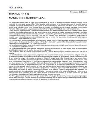 Prevención de Riesgos
CCHHAARRLLAA NN°° 114499
MMAANNEEJJOO DDEE CCAARRRREETTIILLLLAASS
Hoy quiero dedicar esta charla de cinco minutos para hablar de uno de los accesorios de mayor uso en la industria para el
transporte de materiales: las carretillas. Todos ustedes saben que aquí en la planta disponemos de distintos tipos de
carretillas, por ejemplo, tenemos las de dos ruedas, las de plataforma y las elevadoras, pero éstas no son las únicas que
existen en el mercado. Como todos ustedes saben, el operario de cualquier tipo de carretilla, bien sean motorizadas o
manuales, debe usar guantes y zapatos de seguridad todo el tiempo como medida de prevención de accidentes.
Quiero referirme específicamente a las precauciones generales que deben tener en cuenta todos ustedes cuando operen
carretillas. Uno de los peligros que hay que tener presente, es el paso de las ruedas por puentes de chapa o por plata-
formas; otro peligro es la colisión con otros vehículos u obstáculos, y también el aprisionamiento de las manos en las
carretillas y otros objetos, como por ejemplo la carga que está colocada sobre la carretilla. Todo trabajador debe manejar la
carretilla a una velocidad segura, manteniéndola siempre bajo su control. Hay que prestar atención especial a las esquinas
sin visibilidad y al pasar a través de puertas.
Una vez que hayan terminado de usar las carretillas, deben colocar éstas en el sitio apropiado, y no aparcarlas en las naves
u otros lugares donde pueden constituir un peligro de caídas y obstrucción. Las carretillas dotadas de barra para tirar deben
colocarse con la barra levantada y en lugar que no estorbe.
Las carretillas de dos ruedas se ponen de pie con las empuñaduras apoyadas contra la pared o contra la carretilla anterior.
Las ruedas deben quedar bloqueadas.
Las carretillas deberán ser inspeccionadas diariamente para que se mantengan en buen estado. Antes de usar cualquier
carretilla, deben cerciorarse de que los ejes estén bien engrasados.
Debe emplearse el tipo de carretilla apropiado para el trabajo a realizar. No hay ninguna carretilla que sirva para todo tipo de
material.
Las carretillas de dos ruedas, a pesar de que a primera vista parecen de fácil manejo, encierran ciertos peligros, por lo que
no deben olvidarse las siguientes normas de seguridad. El centro de gravedad de la carga debe quedar lo más bajo posible.
Si son varias, las cargas más pesadas se colocarán debajo. Al cargar la carretilla, el operario y los que ayuden deben
mantener sus pies alejados de la trayectoria de las ruedas. El peso debe situarse en la parte delantera, para que vaya sobre
el eje y no sobre las empuñaduras. El peso se colocará de forma que no resbale, vuelque o caiga. Sólo se cargará hasta
una altura que permita suficiente visibilidad al operario. Cuando la carretilla de dos ruedas se cargue en posición horizontal,
se elevará a la posición de marcha haciendo fuerza con los músculos de las piernas y manteniendo la espalda recta. La
misma norma se aplica al bajar la carretilla de modo que sean las piernas la que hagan el esfuerzo. La carretilla es la que
debe soportar el peso. El operario debe limitarse a equilibrarla y empujarla. Con una carretilla de mano nunca se debe ir
marcha atrás. En el caso de objetos demasiado voluminosos, o de materias a presión, la carga debe ser asegurada con
bandas o cadenas. Al ir cuesta abajo, la carretilla debe ir por delante, cuesta arriba la carretilla irá detrás y esta norma se
aplica también a las carretillas de cuatro ruedas. Cuando se maneja una carretilla no se debe correr sino que debe
conducirse a una velocidad razonable para poder mantenerla siempre controlada.
Por último, para finalizar quiero recordarles que las carretillas son equipos de elevación y transporte que se emplean para
reducir el esfuerzo físico y facilitar la manipulación de los materiales, pero es imprescindible que sepamos como manejarlas
y mantener presente las normas de prevención de accidentes en todo momento.
 