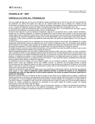 Prevención de Riesgos
CCHHAARRLLAA NN°° 000077
OORRGGUULLLLOO EENN EELL TTRRAABBAAJJOO
Hoy voy a hablar de algo que, se me ocurre de repente, puede que parezca que no tiene mucho que ver con la prevención
de accidentes. Es acerca del orgullo que cada uno de nosotros debe sentir por el trabajo—"su" trabajo—por las
herramientas y el equipo que use; en fin, por su "ambiente" de trabajo. Esta palabra "ambiente" significa todo lo que le rodea
a uno— el suelo, las máquinas, el banco de trabajo, los soportes para las herramientas, los estantes, la luz, etc.
En esta charla voy a tratar de mostrarles por qué un poco de orgullo en todo esto —en el ambiente que nos rodea—ayuda a
la prevención de accidentes y nos ayuda a todos a que no nos lesionemos.
Es bueno tener algo de lo cual nos podemos enorgullecer—algo de lo cual podemos decir a todos nuestros familiares y
amigos que nos sentimos orgullosos. A nosotros nos agrada todo lo que es bueno para nosotros, lo que es bueno para
nuestra salud y para el estado de nuestra mente. Todo eso hace que sea bueno para la prevención de accidentes también.
¿Puede alguno de nosotros enorgullecerse de algo de lo cual es responsable y que no es tan seguro cómo podría ser? No,
no podemos. Todos nosotros queremos que todas las cosas estén bien y las queremos también seguras. Si no son seguras,
no están bien.
Yo siento mucha pena cuando veo a un trabajador que no tiene nada de orgullo en lo que hace. Este trabajador es un pobre
desgraciado. Naturalmente ninguno de nosotros es así, de lo contrario no estaríamos aquí. Yo, por ejemplo, estoy orgulloso
de la compañía en que trabajo, estoy orgulloso de mi trabajo, orgulloso del trabajo que ustedes hacen de nuestro récord de
prevención de accidentes. Y cuando cualquiera de nosotros hace una cosa que está mal, mi orgullo se resiente.
Si ustedes se ponen a pensar un poco acerca de todo esto, creo que tendrán que estar de acuerdo conmigo en que un poco
de orgullo es necesario para mantener el auto-respeto de cada uno.
Algunos trabajadores parecen que usan todo su orgullo para las cosas que están fuera de su trabajo—su casa, su esposa e
hijos, el partido de fútbol en el que participan todos los fines de semana, etc. No estoy diciendo que no es bueno tener orgu-
llo por las cosas que no se refieren directamente al trabajo. La vida seria de muy poco valor sino lo tuviéramos. Pero si una
persona, si cualquiera de ustedes, no está interesado suficientemente en su trabajo para querer ser bueno en éste, posi-
blemente no podrá permanecer en su trabajo durante mucho tiempo. Y más importante todavía, probablemente se lesionará,
porque tampoco podrá realizar su trabajo con seguridad.
La compañía en la que yo trabajo, en la que ustedes trabajan, es una compañía excelente, extraordinaria. Es una buena
planta—mucho mejor que cualquiera de las que ustedes conocen. La gerencia nos da equipos buenos y buenas
herramientas para que trabajemos seguros con ellos. La gerencia se desvive para que realicemos el trabajo sin sufrir lesión
alguna. Trata muy en serio de evitar que nos lesionemos, aunque sólo se trate de lesiones muy leves. Así que tenemos
mucho de lo cual nos sentirnos orgullosos.
Hagamos una lista de las cosas que nos rodean aquí y que consideramos buenas para nosotros, de tal forma que podamos
sentir orgullo en ellas. (Aquí el supervisor puede realmente sembrar la semilla del orgullo en los trabajadores
diciéndoles que cada uno diga algo de lo cual se siente orgulloso. Así mismo se pueden mencionar cosas que ne-
cesitan ser mejoradas).
Me parece que todo lleva a la conclusión de que la manera en que cada uno de ustedes hace su trabajo, la calidad del
trabajo que produce, la manera en que guarda las herramientas con las que trabaja, todo esto muestra la clase de persona
que ustedes son. Un buen trabajador quiere buenas herramientas y buenos equipos. El no trabajará en un lugar donde no
hay orden y limpieza, ni trabajará un solo minuto con herramientas que no están a la altura de lo que él considera seguras y
buenas. En nuestra compañía la prevención de accidentes es una parte integral de nuestros equipos, de nuestras
herramientas, incluso de nuestro lugar de trabajo.
Enorgullezcámonos de las cosas que nos rodean, que son buenas para nosotros, y si alguna vez observamos que algo no
es suficientemente bueno y de lo cual no nos podemos enorgullecer, empleemos nuestro orgullo para mejorarlo. Este
pequeño esfuerzo nos pagará en satisfacción propia y en protección personal.
 
