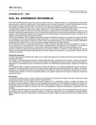 Prevención de Riesgos
CCHHAARRLLAA NN°° 115522
CCOO,, EELL EENNEEMMIIGGOO IINNVVIISSIIBBLLEE
ESTO NO ES NADA NUEVO, pero el monóxido de carbono (CO) es un verdadero asesino. En realidad debido a la dificultad
para descubrirlo, penetra en sitios donde no se le espera y casa la muerte, anualmente a muchas mas personas de lo que
hace cualquier otro gas y probablemente a muchas mas de lo que causan todos los otros gases en conjunto.
El monóxido de carbono es muy común. Todo lo que se necesita para obtenerlo es quemar cualquier cosa o material que
contenga carbono, tal como madera, telas, carbón, gasolina, etc., sin que haya suficiente cantidad de oxígeno.
El carbono al quemarse forma primero monóxido de carbono y, posteriormente se convierte en bióxido de carbono si hay
suficiente cantidad de oxígeno presente. Pero el monóxido de carbono tiene que encontrarse caliente para mezclarse con el
oxígeno y formar bióxido de carbono. De tal manera que si el monóxido llega a enfriarse antes de entrar en contacto con el
oxígeno, entonces permanece monóxido de carbono.
Por eso es tan peligroso variar el regulador del paso de aire de los quemadores de gas. Si se acuesta uno a dormir teniendo
en la habitación uno de esos quemadores de gas funcionando, sin contar con un buena ventilación, es probable que nunca
más se despierte. Esto causa la muerte de un gran número de personas cada año. Si es necesario emplear calentadores
(estufas) para las habitaciones, es mucho mas seguro emplear calentadores (estufas) electricos.
El monóxido de carbono no puede ser descubierto por el olfato. Tampoco tiene sabor. No produce cosquillas en la nariz ni
en los pulmones y no hace estornudar. Si se respira demasiado de él, sencillamente se va entrando en un estado de
modorra hasta perder el conocimiento. A menos que la víctima sea rescatada en este momento puede llegar a morir.
Cuando se aspiran los gases del escape del motor de un automóvil y ellos son irritantes, se esta quemando un poco de
aceite o se están aspirando algunos subproductos de la descomposición de la gasolina. Lo que produce el fastidio no es el
monóxido de carbono.
Fuentes de exposición
La fuente mas común de monóxido de carbono son los gases de escape de los motores de automóvil, pero también existen
muchas otras fuentes.
En el hogar, los quemadores de aceite, gas o carbón pueden dar lugar a la formación de monóxido cuando se encuentran
mal regulados. Son especialmente notorios por este aspecto los calentadores de agua, porque cuando la llama entra en
contacto con una superficie que tiene una temperatura inferior a la temperatura de ignición del gas. Se genera monóxido de
carbono.
En la industria existe el riesgo de la generación de monóxido de carbono en : la industria de fabricación de gas comercial, la
preparación del alcohol metílico y de otros químicos sintéticos orgánicos provenientes del bióxido de carbono ; fabricación
del carburo; en la destilación del carburo; en la destilación del carbón y la madera; en operaciones cerca de hornos, cocinas,
hornillas, forjas, estufas; en minas y fundiciones; garajes y en cualquier lugar donde se tengan en operación motores de
combustión interna.
Como actúa
El monóxido de carbono no es un veneno. Causa la muerte al privar a la persona de oxígeno. Esto es lo mismo que sucede
cuando una persona se ahoga o cuando recibe un choque eléctrico.
El organismo humano es una máquina que requiere oxígeno. En el metabolismo normal, el oxígeno que llega a los
pulmones con el aire respirado se combina con la hemoglobina de la sangre. La oxihemoglobina formada así es llevada por
los glóbulos rojos de la sangre a todos los tejidos del cuerpo donde el oxígeno es cambiado por bióxido de carbono, un
producto desechado. El bióxido de carbono a su turno es transportado lo regresa a los pulmones y expulsado en el aire
exhalado.
EL monóxido, desafortunadamente, se combina con la hemoglobina cerca de 300 veces mas rápidamente que el oxígeno.
Eso significa que aun cuando se encuentre presente en el aire que respiramos, en concentraciones comparativamente
bajas, rápidamente reduce la capacidad de la sangre para transportar oxígeno y empieza la deficiencia de oxígeno de los
tejidos.
 