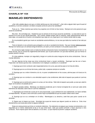 Prevención de Riesgos
CCHHAARRLLAA NNºº 115544
MMAANNEEJJOO DDEEFFEENNSSIIVVOO
¿Han oído ustedes alguna vez que un chofer admita que es mal conductor? ¿Han oído a alguien decir que él causó el
accidente y no el otro conductor o el árbol o el poste contra el cual se han estrellado?
Pues yo no. Todos creemos que somos muy expertos con el timón en las manos. Siempre es la otra persona la que
causa los accidentes.
Muy bien. No contradigo eso. Aceptemos que es siempre el otro el que causa los accidentes. La cosa está en que no
siempre es el otro el que resulta lesionado. Aún cuando ustedes tengan todo su derecho, están absolutamente libres de
toda culpa, uno puede ser el muerto o el compañero que viaja con uno, igual que si uno hubiera tenido toda la culpa.
Es innumerable la gente que muere en accidentes automovilísticos y no se crea que todos los muertos lo han sido por
su culpa.
Tener el derecho no es suficiente para protegerlo a uno de un accidente de tránsito. Hay que manejar defensivamente.
Manejar de manera que uno siempre tenga el derecho y la razón y el otro conductor no le pueda causar daño.
Es una buena regla manejar como si todos los demás conductores fueran incompetentes! Imagínese que el otro va ha
hacer locuras, que no conoce los reglamentos del transito, que no pone atención a lo que esta haciendo, que sus frenos no
pueden pararlo a tiempo.
En otras palabras, manejen con seguridad y tengan en cuenta los actos inseguros de los otros conductores. Esto es
manejo defensivo.
He aquí algunas de las cosas que otros conductores hacen y causan accidentes. Supongan que las van a hacer.
Fíjese bien, de manera que los otros conductores no lo impliquen a ustedes en un accidente!
1. Suponga que el otro conductor sale inesperadamente en la curva, para abrirse paso en la línea de tráfico.
2. Suponga que se va a brincar las luces y sobre todo, a pasarse siempre en amarillo.
3. Suponga que va a violar el derecho a la vía, no parar completamente en los cruces y abrirse paso a la fuerza en la
carretera.
4. Suponga que va a conducir a una velocidad superior a las condiciones; dele todo el espacio que pueda en caminos
resbalosos.
5. Suponga que se aventurará a pasar en curvas y en las colinas. Dele todo el espacio que pueda, ya sea que usted lo
sigue: se le acerca o es pasado por el.
6. Espere paradas súbitas. Mantenga una distancia prudencial, por lo menos la longitud de un carro por cada veinte
kilómetros de velocidad, sobre todo en caminos resbalosos.
7. Supóngase que tomará las curvas por la zona equivocada, o que cambiará de zona súbitamente, sin hacer señales
correspondientes. No pase a otros vehículos cuando haya la probabilidad de que se puedan voltear sobre usted.
8. Suponga que se va a entretejer en el tráfico. Manténgase a su derecha y esté listo para parar cuando se le
atraviese.
9. Espere que no bajara sus luces. Amortigüe las suyas de manera que alguien pueda ver donde va. Evite mirar
directamente a sus luces para evitar la ceguera temporal.
Estas son precauciones que toma un conductor defensivo. No solamente se asegura que maneja correctamente y con
seguridad por sí mismo observando la ley si no que evita hacer, nada que pueda confundir o hacer equivocar a otro
conductor. No le importa quien tiene el derecho o no lo tiene. Lo que importa es prevenir cualquier accidente.
 