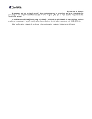 Prevención de Riesgos
No les parece que esto tiene algún sentido? Ninguno de ustedes trata de accidentarse aquí en el trabajo solamente
porque alguno otro compañero esté haciendo algo en forma insegura. ¿Por qué no vigilar los actos inseguros de otros
conductores, también?
Se necesita algo más que esto como hacer los cambios o estacionar un carro para ser un buen conductor. Hay que
practicar el manejo seguro y ponerle atención a los otros conductores durante cada minuto que se esté detrás del timón.
Saber localizar actos inseguros de los demás, evitar nuestros actos inseguros. Eso es manejo defensivo.
 