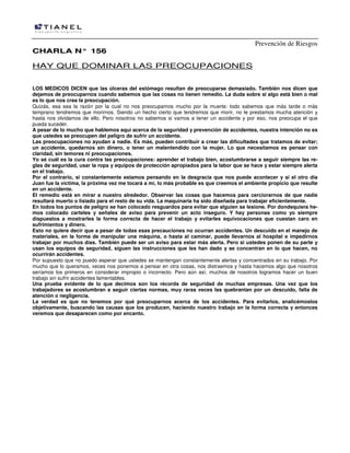 Prevención de Riesgos
CCHHAARRLLAA NN°° 115566
HAY QUE DOMINAR LAS PREOCUPACIONES
LOS MEDICOS DICEN que las úlceras del estómago resultan de preocuparse demasiado. También nos dicen que
dejamos de preocuparnos cuando sabemos que las cosas no tienen remedio. La duda sobre si algo está bien o mal
es lo que nos crea la preocupación.
Quizás, esa sea la razón por la cual no nos preocupamos mucho por la muerte: todo sabemos que más tarde o más
temprano tendremos que morirnos. Siendo un hecho cierto que tendremos que morir, no le prestamos mucha atención y
hasta nos olvidamos de ello. Pero nosotros no sabemos si vamos a tener un accidente y por eso, nos preocupa el que
pueda suceder.
A pesar de lo mucho que hablemos aquí acerca de la seguridad y prevención de accidentes, nuestra intención no es
que ustedes se preocupen del peligro de sufrir un accidente.
Las preocupaciones no ayudan a nadie. Es más, pueden contribuir a crear las dificultades que tratamos de evitar;
un accidente, quedarnos sin dinero, o tener un malentendido con la mujer. Lo que necesitamos es pensar con
claridad, sin temores ni preocupaciones.
Yo sé cuál es la cura contra las preocupaciones: aprender el trabajo bien, acostumbrarse a seguir siempre las re-
glas de seguridad, usar la ropa y equipos de protección apropiados para la labor que se hace y estar siempre alerta
en el trabajo.
Por el contrario, si constantemente estamos pensando en la desgracia que nos puede acontecer y si el otro día
Juan fue la víctima, la próxima vez me tocará a mí, lo más probable es que creemos el ambiente propicio que resulte
en un accidente.
El remedio está en mirar a nuestro alrededor. Observar las cosas que hacemos para cerciorarnos de que nadie
resultará muerto o lisiado para el resto de su vida. La maquinaria ha sido diseñada para trabajar eficientemente.
En todos los puntos de peligro se han colocado resguardos para evitar que alguien se lesione. Por dondequiera he-
mos colocado carteles y señales de aviso para prevenir un acto inseguro. Y hay personas como yo siempre
dispuestos a mostrarles la forma correcta de hacer el trabajo y evitarles equivocaciones que cuestan caro en
sufrimientos y dinero.
Esto no quiere decir que a pesar de todas esas precauciones no ocurran accidentes. Un descuido en el manejo de
materiales, en la forma de manipular una máquina, o hasta al caminar, puede llevarnos al hospital e impedirnos
trabajar por muchos días. También puede ser un aviso para estar más alerta. Pero si ustedes ponen de su parte y
usan los equipos de seguridad, siguen las instrucciones que les han dado y se concentran en lo que hacen, no
ocurrirán accidentes.
Por supuesto que no puedo esperar que ustedes se mantengan constantemente alertas y concentrados en su trabajo. Por
mucho que lo queramos, veces nos ponemos a pensar en otra cosas, nos distraemos y hasta hacemos algo que nosotros
seríamos los primeros en considerar impropio o incorrecto. Pero aún así, muchos de nosotros logramos hacer un buen
trabajo sin sufrir accidentes lamentables.
Una prueba evidente de lo que decimos son los récords de seguridad de muchas empresas. Una vez que los
trabajadores se acostumbran a seguir ciertas normas, muy raras veces las quebrantan por un descuido, falta de
atención o negligencia.
La verdad es que no tenemos por qué preocuparnos acerca de los accidentes. Para evitarlos, analicémoslos
objetivamente, buscando las causas que los producen, haciendo nuestro trabajo en la forma correcta y entonces
veremos que desaparecen como por encanto.
 