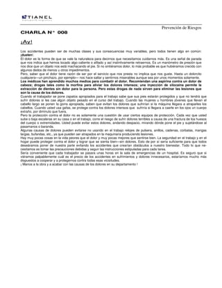 Prevención de Riesgos
CCHHAARRLLAA NN°° 000088
¡¡AAyy!!
Los accidentes pueden ser de muchas clases y sus consecuencias muy variables, pero todos tienen algo en común:
¡duelen!.
El dolor es la forma de que se vale la naturaleza para decirnos que necesitamos cuidarnos más. Es una señal de parada
que nos indica que hemos tocado algo caliente o afilado y así instintivamente retraernos. Es un manómetro de presión que
nos dice que un objeto nos está machacando el pie. Si no sintiéramos dolor, lo más probable es que hubiéramos crecido con
algunos dedos de menos u otros impedimentos.
Pero, saber que el dolor tiene razón de ser por el servicio que nos presta no implica que nos guste. Hasta un dolorcito
cualquiera—un pinchazo, por ejemplo— nos hace saltar y sentirnos miserables aunque sea por unos momentos solamente.
Los médicos han aprendido muchos medios para combatir el dolor. Recomiendan una aspirina contra un dolor de
cabeza; drogas tales como la morfina para aliviar los dolores intensos; una inyección de xilocaina permite la
extracción de dientes sin dolor para la persona. Pero estas drogas de nada sirven para eliminar las lesiones que
son la causa de los dolores.
Cuando el trabajador se pone zapatos apropiados para el trabajo sabe que sus pies estarán protegidos y que no tendrá que
sufrir dolores si les cae algún objeto pesado en el curso del trabajo. Cuando las mujeres u hombres jóvenes que llevan el
cabello largo se ponen la gorra apropiada, saben que evitan los dolores que sufrirían si la máquina llegara a atraparles los
cabellos. Cuando usted usa gafas, se protege contra los dolores intensos que sufriría si llegara a caerle en los ojos un cuerpo
extraño, por diminuto que fuera.
Pero la protección contra el dolor no es solamente una cuestión de usar ciertos equipos de protección. Cada vez que usted
sube o baja escaleras en su casa o en el trabajo, corre el riesgo de sufrir dolores terribles a causa de una fractura de loa huesos
del cuerpo o extremidades. Usted puede evitar estos dolores, andando despacio, mirando dónde pone el pie y sujetándose al
pasamanos o baranda.
Algunas causas de dolores pueden evitarse no usando en el trabajo relojes de pulsera, anillos, cadenas, corbatas, mangas
largas, bufandas, etc., ya que pueden ser atrapados en la maquinaria produciendo lesiones.
Hay muy pocas cosas en la vida peores que el dolor y muy pocas mejores que sentirse bien. La seguridad en el trabajo y en el
hogar puede proteger contra el dolor y lograr que se sienta bien—sin dolores. Esto de por sí sería suficiente para que todos
deseáramos poner de nuestra parte evitando los accidentes que crearían obstáculos a nuestro bienestar. Todo lo que ne-
cesitamos es tomar las precauciones debidas y seguir las instrucciones estipuladas para cada tarea.
Sería conveniente que cada trabajador se pasara unas horas en la sala de emergencias de un hospital. Es seguro que si
viéramos palpablemente cuál es el precio de los accidentes en sufrimientos y dolores innecesarios, estaríamos mucho más
dispuestos a cooperar y a protegernos contra todas esas vicisitudes.
¡ Manos a la obra y a acabar con las causas de los dolores en su departamento !
 
