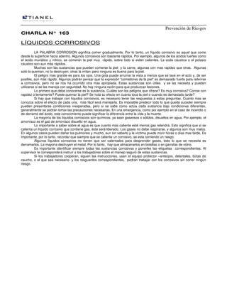 Prevención de Riesgos
CCHHAARRLLAA NN°° 116633
LÍQUIDOS CORROSIVOS
LA PALABRA CORROSION significa comer gradualmente. Por lo tanto, un líquido corrosivo es aquel que come
desde la superficie hacia adentro. Algunos corrosivos son bastante rápidos. Por ejemplo, algunos de los ácidos fuertes como
el ácido muriático y nítrico, se comerán la piel muy rápido, sobre todo si están calientes. La soda cáustica o el potasio
cáustico son aun más rápidos.
Muchas son las sustancias que pueden comerse la piel y la carne, algunas con mas rapidez que otras. Algunas
solo la queman, no la destruyen; otras la irritan; pero ninguna es buena para la piel.
El peligro mas grande es para los ojos. Una gota puede arruinar la vista a menos que se lave en el acto y, de ser
posible, aún más rápido. Algunos podrán pensar que la expresión “comedores de la piel” es demasiado fuerte para referirse
a corrosivos, pero no se nos ha ocurrido otra mas apropiada. Estas sustancias son útiles y se las necesita y pueden
utilizarse si se las maneja con seguridad. No hay ninguna razón para que produzcan lesiones.
Lo primero que debe conocerse es la sustancia. Cuáles son los peligros que ofrece? Es muy corrosiva? Corroe con
rapidez o lentamente? Puede quemar la piel? Se nota su efecto en cuanto toca la piel o cuando es demasiado tarde?
Si hay que trabajar con líquidos corrosivos, es necesario tener las respuestas a estas preguntas. Cuanto mas se
conozca sobre el efecto de cada una, más fácil será manejarla. Es imposible predecir todo lo que puede suceder siempre
pueden presentarse condiciones inesperadas, pero si se sabe como actúa cada sustancia bajo condiciones diferentes,
generalmente se podrán tomar las precauciones necesarias. En una emergencia, como por ejemplo en el caso de incendio o
de derrame del ácido, este conocimiento puede significar la diferencia entre la vida y la muerte.
La mayoría de los líquidos corrosivos son químicos, ya sean gaseosos o sólidos, disueltos en agua. Por ejemplo, el
amoníaco es el gas de amoníaco disuelto en agua.
Lo importante a saber sobre el agua es que cuanto más caliente esté menos gas retendrá. Esto significa que si se
calienta un líquido corrosivo que contiene gas, éste será liberado. Los gases no debe respirarse, y algunos son muy malos.
En algunos casos pueden dañar los pulmones y mucho, aun sin saberlo y la víctima puede morir horas o días mas tarde. Es
importante, por lo tanto, recordar que siempre que se caliente un corrosivo, se esta corriendo un riesgo.
Algunos líquidos corrosivos no tienen que ser calentados para desprender gases, todo lo que se necesita es
derramarlos. La mayoría destruyen el metal. Por lo tanto, hay que almacenarlos en botellas o en garrafas de vidrio.
Es importante identificar siempre todas las sustancias corrosivas y ponerles las etiquetas correspondientes. Al
supervisor le corresponderá instruir a los trabajadores sobre el manejo seguro de estas sustancias.
Si los trabajadores cooperan, siguen las instrucciones, usan el equipo protector –anteojos, delantales, botas de
caucho, o el que sea necesario- y los resguardos correspondientes, podrán trabajar con los corrosivos sin correr ningún
riesgo.
 