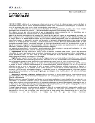 Prevención de Riesgos
CCHHAARRLLAA NN°° 116666
AAEERROOSSOOLLEESS
HOY HE DECIDIDO hablarles de un tema que se relaciona tanto con el ambiente de trabajo como con nuestra vida diaria se
trata de los aerosoles. En las últimas décadas todos hemos notado como aumentan en nuestros hogares los productos en
forma de aerosoles, tales como: pintura, lacas para el cabello, limpiadores, etc.
La lista puede ser interminable. Casi a diario usamos alguna lata de aerosol, para insectos, muebles, ropa y hasta sitios tan
personales como las axilas y la garganta. La lata de aerosol es un envase muy práctico en la vida moderna.
Sin embargo tenemos que estar conscientes de que la seguridad de estos productos ha sido muy discutida y que es
esencial leer detenidamente las instrucciones de los fabricantes antes de usarlos.
Nada es perfecto, los científicos que han estudiado los efectos de esta descarga masiva de aerosoles en la atmósfera, han
dicho que algunos de los productos químicos en forma de aerosoles están provocando graves daños al ambiente y poniendo
en peligro la salud. Se refieren específicamente al fluorocarbono que es una sustancia capaz de consumir las capas que
proporcionan oxígeno en la atmósfera terrestre. Los fabricantes en la industria del aerosol empezaron hace años a modificar
la fórmula de muchos productos aerosoles y a sustituir esa sustancia por otras. En la actualidad los fabricantes de estos
productos manifiestan que los mismos son seguros si se usan estrictamente de acuerdo con las instrucciones. Y esto es
algo de lo que quiero asegurarme que todos ustedes entienden. Cuántos de ustedes leen las instrucciones en las latas de
aerosoles? (Dar tiempo para que los participantes respondan a la pregunta)
Las latas de aerosoles tienen instrucciones y advertencias claras. Debe tenerse en cuenta que la utilización de estos
productos en forma de aerosoles, presenta esos peligros principalmente”
• Inflamabilidad. Muchos productos en aerosol, como por ejemplo rociadores para cabello y pintura son altamente
inflamables, de manera que hay que obrar con cuidado. Nunca debe usarse un aerosol cerca de una llama producida por un
fósforo, encendedor, vela o una llama piloto, la cual pasa inadvertida con mucha facilidad. Las latas vacías de aerosol
deben colocarse justamente con residuos no inflamables.
• Explosión. Los expertos han dicho que la mejor forma para asegurar que no se produce una explosión, una vez que la
lata ha sido desechada, es abriéndole agujeros a ésta. Pero esto no es muy recomendable, sino que sencillamente deben
deshecharse estas latas en un lugar seguro que no este expuesto a ninguna fuente de calor, como fuego o el sol;
• Inhalación. Estoy seguro que, algunos de ustedes al menos, han oído de casos de personas que han querido provocar
un estado de euforia inhalando intencionalmente las contracciones de las latas de aerosoles. Esta en una práctica muy
peligrosa, ya que se corre un gran riesgo de sufrir un ataque cardiaco. Cualquier producto en aerosol se dispersa en
partículas tan pequeñas que el inhalarlo puede resultar perjudicial para la salud. Siempre debe lograrse una buena
ventilación cuando se usan aerosoles en interiores y nunca debe usarse en habitaciones pequeñas y cerradas. Si deben
usar un pintura en aerosol por un tiempo prolongado, por ejemplo para pintar muebles, deben salir a tomar aire fresco
periódicamente; y,
• Quemaduras químicas; irritaciones oculares. Algunos productos en aerosol, especialmente insecticidas y muchos
agentes limpiadores son altamente tóxicos mientras se rocía con aerosoles es necesario cubrirse la piel y lavarse bien la
parte del cuerpo externa.
Quiero mencionar en especial el cuidado que hay que tener con estos productos en referencia a los ojos. Los ojos son muy
vulnerables a los poderosos productos químicos que salen de una lata de aerosol. Las personas que usan aerosol para el
cabello deben proteger sus ojos. Antes de oprimir la válvula de cualquier lata de aerosol, es necesario asegurarse de que no
se dirigía hacia el cuerpo el chorro de la pulverización. Por ninguna razón se debe permitir que los niños pequeños e instruir
a los demás adultos en la familia sobre la forma correcta de usarlos.
Ya para finalizar, solo quiero recordarles que al igual que el fútbol, la cerveza y la televisión, los aerosoles posiblemente
formaran parte de nuestras vidas por mucho tiempo. Usémoslos con precaución aprovechando su beneficio pero
asegurándonos que no nos exponemos a los perjuicios que de ellos pueden surgir sencillamente por no seguir las
instrucciones o por no tomarnos el trabajo de leer lo que los rótulos mencionan.
 