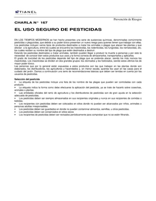 Prevención de Riesgos
CCHHAARRLLAA NN°° 116677
EELL UUSSOO SSEEGGUURROO DDEE PPEESSTTIICCIIDDAASS
EN LOS TIEMPOS MODERNOS se han hecho presentes una serie de sustancias químicas, denominadas comúnmente
pesticidas o plaguicidas, que debido a su poder tóxico presentan un nuevo riesgo para quienes tienen que trabajar con ellas.
Los pesticidas incluyen varios tipos de productos destinados a matar los animales o plagas que atacan las plantas y que
afectan a la agricultura, entre los cuales se encuentra los insecticidas, los rodenticidas, los fungicidas, los nematocidas, etc.
los cuales reciben su nombre del tipo de plaga que estén destinados a destruir:
Estando los pesticidas destinados a matar animales, también pueden llegar a producir la muerte a personas y por esto la
necesidad de conocer bien estos productos sus usos y la forma correcta de almacenarlos, transportarlos y aplicarlos.
El grado de toxicidad de los pesticidas depende del tipo de plaga que se pretenda atacar, siendo los más nocivos los
insecticidas. Los insecticidas se dividen en dos grandes grupos: los clorinados y los fosforados, siendo estos últimos los de
mayor poder tóxico.
Las personas que por lo general están expuestas a estos productos son las que trabajan en las plantas donde son
elaborados, los distribuidores, los agricultores y hacendados y, en menor escala, quienes los usan en las casas para el
cuidado del jardín. Damos a continuación una serie de recomendaciones básicas que deben ser tenidas en cuenta por los
usuarios de pesticidas.
Selección del pesticida
• La etiqueta de los pesticidas incluye una lista de los nombre de las plagas que pueden ser controladas con cada
producto.
• La etiqueta indica la forma como debe efectuarse la aplicación del pesticida, ya se trate de hacerlo sobre cosechas,
animales o plantas.
• Las entidades oficiales del ramo de agricultura y los distribuidores de pesticidas son de gran ayuda en la selección
adecuada de pesticidas.
• Los pesticidas deben ser siempre almacenados en sus recipientes originales y nunca en sus recipientes de comidas o
bebidas.
• Los recipientes con pesticidas deben ser colocados en sitios donde no puedan ser alcanzados por niños, animales o
personas adultas irresponsables.
• Los pesticidas deben ser guardados en donde no pueden contaminar alimentos, semillas, u otros pesticidas.
• Los pesticidas deben ser conservados en sitios secos
• Los recipientes de pesticidas deben ser revisados periódicamente para comprobar que no se estén filtrando.
 