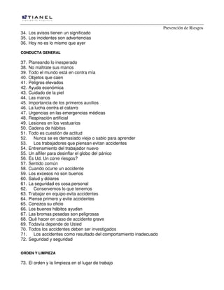 Prevención de Riesgos
34. Los avisos tienen un significado
35. Los incidentes son advertencias
36. Hoy no es lo mismo que ayer
CCOONNDDUUCCTTAA GGEENNEERRAALL
37. Planeando lo inesperado
38. No maltrate sus manos
39. Todo el mundo está en contra mía
40. Objetos que caen
41. Peligros elevados
42. Ayuda económica
43. Cuidado de la piel
44. Las manos
45. Importancia de los primeros auxilios
46. La lucha contra el catarro
47. Urgencias en las emergencias médicas
48. Respiración artificial
49. Lesiones en los vestuarios
50. Cadena de hábitos
51. Todo es cuestión de actitud
52. Nunca se es demasiado viejo o sabio para aprender
53. Los trabajadores que piensan evitan accidentes
54. Entrenamiento del trabajador nuevo
55. Un alfiler para desinflar el globo del pánico
56. Es Ud. Un corre riesgos?
57. Sentido común
58. Cuando ocurre un accidente
59. Los excesos no son buenos
60. Salud y dólares
61. La seguridad es cosa personal
62. Conservemos lo que tenemos
63. Trabajar en equipo evita accidentes
64. Piense primero y evite accidentes
65. Conozca su oficio
66. Los buenos hábitos ayudan
67. Las bromas pesadas son peligrosas
68. Qué hacer en caso de accidente grave
69. Todavía depende de Usted
70. Todos los accidentes deben ser investigados
71. Los accidentes como resultado del comportamiento inadecuado
72. Seguridad y seguridad
OORRDDEENN YY LLIIMMPPIIEEZZAA
73. El orden y la limpieza en el lugar de trabajo
 