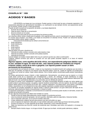 Prevención de Riesgos
CCHHAARRLLAA NN°° 116699
AACCIIDDOOSS YY BBAASSEESS
LOS ACIDOS y sus bases son muy corrosivos. Pueden quemar o irritar la piel, los ojos y el aparato respiratorio. Las
exposiciones pequeñas son generalmente reversibles y su cicatrización es casi siempre normal. Las exposiciones serias,
por el contrario, pueden causar un daño permanente.
El grado de daño causado por la exposición de ácidos y sus bases depende de:
• Duración de la exposición
• Clase de ácido o base de su concentración
• Area de contacto con el cuerpo
• Tiempo transcurrido antes de que se suministren los primeros auxilios
Las industrias utilizan ácidos y bases para el grabado, como agentes químicos, para la neutralización de aguas residuales y
en muchos otros procesos. Los ácidos y sus bases se encuentran en diversas formas. Pueden ser soluciones liquidas,
granulados sólidos, polvos, gases y vapores.
Unos pocos de los ácidos que se utilizan comúnmente son:
• Acido hidroclórico
• Acido hidrofluorico
• Acido nítrico
• Acido fosfórico
• Acido sulfúrico
Algunas bases comunes o cáusticos son:
• Hidróxido de sólido, tambien conocido como soda cáustica o lejía
• Hidróxido de potasio, también conocido como potasa cáustica
• Hidróxido de amoníaco
Cuando trabajen con ácidos o bases deben tener muy en cuenta lo que les voy a decir a continuación:
Cualquier material corrosivo que entre en contacto con sus ojos puede causarles ceguera si no lavan el material
rápidamente .
Algunos vapores, como aquellos del ácido nítrico, son especialmente peligrosos debido a que
no son solubles en agua. En razón de esto , esto vapores pueden ser inhalados sin ninguna
irritación visible y obvia de la nariz o garganta. Los vapores pueden causar un daño
permanente de los pulmones.
La concentración de una solución de ácido o base es muy importante en la determinación de lo peligroso que ese ácido o
base sea. Por ejemplo, el vinagre es una solución suave del ácido acético. Como tal, puede ser ingerido o se puede poner
en contacto con la piel sin causar ningún efecto adverso. Pero el ácido acético concentrado puede producir quemaduras
graves.
Los ácidos generalmente causan irritación o dolor rápidamente. Generalmente, una persona que se expone a un ácido
puede darse cuenta de su exposición casi inmediatamente y lavarlo. Sin embargo, el ácido hidrofluórico en bajas
concentraciones puede pasar desapercibido en la piel. No obstante unas horas mas tarde puede efectuar destrucción del
tejido de la piel –con quemaduras dolorosas y muy profundas, que son difíciles de cicatrizar.
Las bases se sienten como resbaladizas o jabonosas. Las bases concentradas disuelven el tejido con tanta rapidez que
pueden producir quemaduras graves. Los gases y vapores cáusticos concentrados, como los vapores de amoniaco, pueden
producir daños graves en la superficie de la piel, ojos, y aparato respiratorio. Las bases secas, como polvos y granulados
sólidos, reaccionaran con la humedad de los ojos, piel y aparato respiratorio y pueden producir quemaduras graves.
La inhalación de grandes cantidades de vapores ácidos o básicos puede producir una gran destrucción del tejido de los
pulmones, edema pulmonar (fluido en los pulmones) o incluso la muerte.
La exposición prolongada o moderada a concentraciones de sustancias corrosivas puede resultar en dermatitis, erosión del
esmalte de los dientes y bronquitis.
He aquí algunas precauciones que deben tener también en cuenta:
• Ventilar el área de trabajo adecuadamente cuando trabajen con productos químicos.
• Llevar la protección personal apropiada –tal como guantes, delantales, gafas de seguridad y máscaras faciales.
• Usar el respirador adecuado, con el cartucho también adecuado.
• Limpiar rápidamente cualquier derrame para prevenir que sea confundido con agua
• Llevar el aparato de respiración adecuado y la ropa también adecuado cuando haya que limpiar derrames grandes
• Guardar los ácidos en un lugar separado de las bases, disolventes y otros materiales técnicos.
• Saber las reacciones que ocurrirán cuando las sustancias sean mezcladas, para evitar una explosión o el escape de
gases tóxicos.
• Siempre añadir el ácido al agua –no el agua al ácido. El agua que se añade al ácido puede calentarse y salpicar.
 