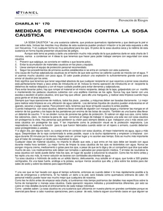 Prevención de Riesgos
CCHHAARRLLAA NN°° 117700
MMEEDDIIDDAASS DDEE PPRREEVVEENNCCIIÓÓNN CCOONNTTRRAA LLAA SSOOSSAA
CCAAUUSSTTIICCAA
LA SOSA CAUSTICA * es una sustancia caliente, que produce quemadura rápidamente y que destruye la piel si
cae sobre ésta. Incluso las mezclas muy diluidas de esta sustancia pueden producir irritación si la piel esta expuesta a ella
con frecuencia. Y en cualquier forma es muy perjudicial para los ojos. El polvo de la sosa cáustica seca y la neblina de esta
sustancia en forma líquida presentan situaciones de peligro.
Aunque este tema se presta a darle una extensión mucho más amplia de la que podemos darle en esta charla de 5
minutos, vamos a condensar en 4 ideas lo que tenemos que hacer para poder trabajar siempre con seguridad con sosa
cáustica
1. Prevenir que salpique, se convierta en neblina o que levante polvo.
2. Evitar la acumulación de materiales causticos en los pisos y equipos.
3. Llevar siempre el equipo de protección personal recomendado.
4. Seguir los procedimientos de primeros auxilios establecidos si se entra en contacto con esta sustancia.
Una causa de muchas salpicaduras cáusticas es el hecho de que este químico se caliente cuando se mezcla con el agua. Y
si usamos mucho cáustico con poca agua. El calor puede producir una explosión lo suficientemente grande como para
enviar al cáustico por los aires.
Esto significa que tenemos que tener seguridad absoluta de que cualquier recipiente en que vayamos a poner sosa cáustica
está perfectamente limpio y seco antes de introducirla en él. Incluso la misma operación de introducirla en el recipiente la
debemos de realizar despacio y con el mayor cuidado posible para evitar derrames y salpicaduras.
Para evitar levantar polvo, hay que romper el material en el mismo recipiente, debajo de la tapa, golpeándolo con un martillo
o manteniendo los pedazos cáusticos cubiertos con una arpillera mientras se los agita. Nunca hay que barrer con una
escoba o escobón el polvo cáustico, sino que hay que utilizar para ello una manguera, y realizar esta limpieza cuando haya
poca gente en el área adyacente.
Siempre que haya operaciones de moldura, todos los pisos , paredes, y máquinas deben ser lavadas diariamente. Lo mejor
para realizar esta limpieza es una utilización de agua caliente . Los derrames líquidos de cáustico pueden endurecerse en el
aparato, secarse y luego caerse. Para prevenir esto, tenemos que lavar el líquido caustico lo antes posible.
Cuando trabajemos con sosa cáustica, debemos llevar overalls de algodón con mangas largas y mantener las mangas en el
exterior de los guantes y los bajos de los pantalones por encima de las botas de caucho. También es una buena idea llevar
un delantal de caucho. Y no se olviden nunca de ponerse las gafas de protección. Si valoran en algo sus ojos, como todos
los valoramos, claro, no merece la pena de que corramos el riesgo de trabajar ni siquiera una sola vez con sosa cáustica
sin protegernos la vista. Hay personas que perdieron su visión para siempre debido a que trabajaron una o más veces con
sosa cáustica sin protegerse los ojos. Y tan importante como la protección visual es la protección respiratoria. Los
respiradores no realizan la función para lo que fueron fabricados cuando están en el ropero o armario, cuando deberían
estar protegiéndoles a ustedes.
Y si algún día, por alguna razón, su cuerpo entra en contacto con sosa cáustica, el mejor tratamiento es agua, agua y más
agua. Despréndase de la ropa contaminada lo antes posible, vayan a la ducha rápidamente y empiecen a limpiarse con
agua durante 30 minutos por lo menos. Hagan esto en primer lugar y no acorten ese tiempo. Esto es mucho más importante
que el tratar de conseguir un ácido para neutralizar la sosa.
Cualquier clase de material cáustico, no importa lo diluido que este, y que entra en los ojos debe ser lavado con agua
durante media hora también. La mejor forma de limpiar la sosa cáustica de los ojos es lavándolos con agua. Nunca se
pongan ninguna crema, medicamento o gotas para los ojos, a pesar de que se lo diga y de un compañero que dice que sabe
mucho de eso. Los medicamentos solo deben ser tomados o aplicados por prescripción médica. Y el tratar de neutralizar la
sosa cáustica con ácido puede dañar más los ojos, en lugar de ayudar a solucionar la situación. Como les he dicho antes y
les repito una vez más, la menor solución es lavarse con cantidades abundantes de agua.
*La sosa cáustica o hidróxido de sodio es un sólido blanco, delicuesente, muy soluble en el agua, que funde a 320 grados
centígrados. Es una base fuerte, análoga a la potasa, aunque menos acústica que ella, y obra sobre los ácidos para dar
sales de sodio y sobre los ésteres para saponificarlos
Y una vez que se han lavado con agua el tiempo suficiente, entonces es cuando deber ir lo mas rápidamente posible a la
sala de emergencia o enfermería. Si ha habido un daño a la piel, será tratada como quemadura ordinaria de calor. El
personal médico puede hacer eso mucho mejor que cualquiera de nosotros.
Como les he dicho antes de empezar esta charla, si tuviéramos más tiempo podríamos dar detalles mas específicos sobre la
forma de transportar o maneja sosa cáustica. Cada operación requiere métodos y procedimientos diferentes, por esto se
cubre en más detalles durante el entrenamiento de cada trabajo individual.
Como ustedes saben. La sosa cáustica es una sustancia que utilizamos en nuestra planta en grandes cantidades porque es
esencial para llevar a cabo nuestras operaciones, pero a pesar de esto, todavía siguen ocurriendo casos en que alguien se
 