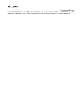 Prevención de Riesgos
expone innecesariamente a los peligros que presenta la sosa cáustica por no seguir los procedimientos de trabajo
establecidos. Espero que ahora en adelante tengamos mucho más cuidado en el transporte y manejo de la sustancia.
 