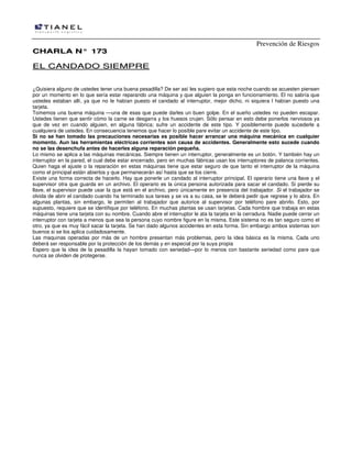 Prevención de Riesgos
CCHHAARRLLAA NN°° 117733
EELL CCAANNDDAADDOO SSIIEEMMPPRREE
¿Quisiera alguno de ustedes tener una buena pesadilla? De ser así les sugiero que esta noche cuando se acuesten piensen
por un momento en lo que sería estar reparando una máquina y que alguien la ponga en funcionamiento. El no sabría que
ustedes estaban allí, ya que no le habían puesto el candado al interruptor, mejor dicho, ni siquiera l habían puesto una
tarjeta.
Tomemos una buena máquina —una de esas que puede darles un buen golpe. En el sueño ustedes no pueden escapar.
Ustedes tienen que sentir cómo la carne se desgarra y los huesos crujen. Sólo pensar en esto debe ponerlos nerviosos ya
que de vez en cuando alguien, en alguna fábrica; sufre un accidente de este tipo. Y posiblemente puede sucederle a
cualquiera de ustedes. En consecuencia tenemos que hacer lo posible pare evitar un accidente de este tipo.
Si no se han tomado las precauciones necesarias es posible hacer arrancar una máquina mecánica en cualquier
momento. Aun las herramientas eléctricas corrientes son causa de accidentes. Generalmente esto sucede cuando
no se las desenchufa antes de hacerles alguna reparación pequeña.
Lo mismo se aplica a las máquinas mecánicas. Siempre tienen un interruptor, generalmente es un botón. Y también hay un
interruptor en la pared, el cual debe estar encerrado, pero en muchas fábricas usan los interruptores de palanca corrientes.
Quien haga el ajuste o la reparación en estas máquinas tiene que estar seguro de que tanto el interruptor de la máquina
como el principal están abiertos y que permanecerán así hasta que se los cierre.
Existe una forma correcta de hacerlo. Hay que ponerle un candado al interruptor principal. El operario tiene una llave y el
supervisor otra que guarda en un archivo. El operario es la única persona autorizada para sacar el candado. Si pierde su
llave, el supervisor puede usar la que está en el archivo, pero únicamente en presencia del trabajador. Si el trabajador se
olvida de abrir el candado cuando ha terminado sus tareas y se va a su casa, se le deberá pedir que regrese y lo abra. En
algunas plantas, sin embargo, le permiten al trabajador que autorice al supervisor por teléfono pare abrirlo. Esto, por
supuesto, requiere que se identifique por teléfono. En muchas plantas se usan tarjetas. Cada hombre que trabaja en estas
máquinas tiene una tarjeta con su nombre. Cuando abre el interruptor le ata la tarjeta en la cerradura. Nadie puede cerrar un
interruptor con tarjeta a menos que sea la persona cuyo nombre figure en la misma. Este sistema no es tan seguro como el
otro, ya que es muy fácil sacar la tarjeta. Se han dado algunos accidentes en esta forma. Sin embargo ambos sistemas son
buenos si se los aplica cuidadosamente.
Las maquinas operadas por más de un hombre presentan más problemas, pero la idea básica es la misma. Cada uno
deberá ser responsable por la protección de los demás y en especial por la suya propia
Espero que la idea de la pesadilla la hayan tomado con seriedad—por lo menos con bastante seriedad como pare que
nunca se olviden de protegerse.
 