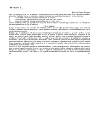 Prevención de Riesgos
calor muy intenso. Pero el arco de soldadura también produce una luz muy intensa que pueden dañar los ojos que no están
protegidos. A esta luz intensa se le considera radiación no ionizante y puede dañar los ojos de 3 formas diferentes.
1. La luz visible e intensa puede fatigar los músculos de los ojos.
2. La luz ultravioleta puede quemar la córnea o el frente que cubre los ojos.
3. La luz infrarroja puede calentar os tejido de los ojos sin ningún aviso.
Tengan también presente que la piel también se puede dañar cuando sin protección alguna se expone a la radiación no
ionizante generada por un arco de soldadura.
Otros peligros
Aunque no son únicos a los ambientes de soldadura, también pueden haber presente otros peligros. Entre estos se
incluyen: quemaduras térmicas, exposición a ruidos, problemas eléctricos, fuego, explosión y problemas relacionados con el
manejo de gas comprimido.
Debido a que la soldadura ha sido desde hace mucho tiempo reconocido por la industria en general, y también aquí en
nuestra fábrica, como un peligro potencial para la salud de quienes la realizan, existen medios para protegerse de los
peligros que encierra. Estos medios se pueden dividir en pasivos y activos. Entre los medios pasivos se encuentra la
ventilación de extracción mecánica, cuya misión es capturar y controlar las emanaciones de soldadura y los gases y
mantenerlos fuera de la zona de respiración del soldador. Y entre los medios activos se encuentra el equipo de protección
personal que siempre deben utilizar. Este equipo lo componen: respiradores, caretas de soldar, guantes de cuero, mangas
largas, chaquetas, y protección auditiva para disminuir la exposición del soldador a los contaminantes aerotransportados,
metal caliente, escoria, chispas y ruido.
Como les he dicho al principio, hay muchas clases de soldaduras y cada una de ella encierra algunos peligros que quizás no
sean consecuencia de la operación de otros, pero en general, todos quieren realizan trabajos de soldadura deben hacerlo
siempre con la protección requerida para su trabajo en específico. Una protección total cuando se realiza cualquier trabajo
de soldadura puede convertir a ese trabajo en una actividad tan segura como cualquier otra que se considera ya segura de
por sí.
 