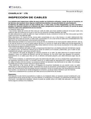 Prevención de Riesgos
CCHHAARRLLAA NN°° 117766
IINNSSPPEECCCCIIÓÓNN DDEE CCAABBLLEESS
Los métodos para inspeccionar cables de acero pueden ser fácilmente unificados, a pesar de que en la práctica, en
las fábricas, sea necesario hacer algunas modificaciones debidas a las peculiaridades de cada instalación.
El deterioro de cables de acero se hará evidente por: (1) hilos rotos; (2) hilos desgastados; (3) hilos corroídos o
picados; (4) reducción drástica en el diámetro del cable y alargamiento excesivo del trenzado; (5) marcas de abuso
mecánico, tales como aplastamiento de los torones.
La inspección debe incluir:
· Una revisión rápida del número de hilos rotos por vuelta de cable, para hacer posible la selección de la peor vuelta. Una
vuelta de cable es la distancia en la cual un toron da una revolución completa alrededor del cable.
Se debe seleccionar la vuelta de cable con mayor cantidad de roturas, contando el número de hilos rotos puesto que dicha
vuelta es el punto más débil del cable.
Debe observarse si la mayoría de las roturas están concentradas en uno o dos torones o si están relativamente bien
distribuidas entre todos los torones. Si ellas están concentradas en uno o dos tornes el cable será considerablemente más
débil que si las roturas estuvieran uniformemente distribuidas.
Debe observarse también si la mayoría de las roturas de hilos se presentan en la misma posición relativa del torón; esto es,
si se trata de roturas en la corona o parte superior del torón o si ocurren en medio de los valles entre torones adyacentes. Si
las roturas son en la corona, probablemente ellas indican deterioro normal; si las roturas se presentan en los valles es señal
de la existencia de alguna condición anormal.
· Una revisión del diámetro del cable en toda su longitud permite determinar una drástica reducción del diámetro original
en cualquier punto. Tal reducción indicará que el núcleo de cáñamo se ha secado y deteriorado, que el cable ha sido
indebidamente estirado o que existe corrosión interna.
· Una inspección del grado de desgaste por abrasión presente en el cable. Se debe determinar la longitud total del
desgaste o hacer una medida del diámetro real del hilo individual. Es muy difícil medir este desgaste con precisión,
especialmente en un cable cuyos hilos son de un diámetro demasiado pequeño; pero debe efectuarse algún tipo de
revisión.
· Una revisión cuidadosa, no solamente de la parte más deteriorada del cable, sino de su longitud total, especialmente si
han aparecido manchas de óxido. La corrosión interna en un cable puede ser descubierta por Ia aparición de óxido en
los valles formados entre los torones. Las picaduras también se descubren más fácilmente en los valles. Sin embargo,
es posible que se tenga corrosión interna sin signos externos.
· Para determinar si las roturas de hilos y el desgaste se encuentran localizados en una sección corta o si están
distribuidos en toda la longitud del cable. Usualmente las roturas se encuentran concentradas en la parte de cable que
pasa mas frecuentemente sobre las poleas durante la operación normal, en la parte que más frecuentemente se enrolla
en el carrete, o en secciones en donde el desgaste se concentra, ya sea por abuso mecánico o por otro factores.
· Determinar cuidadosamente la condición del cable cerca de los aditamentos de anclaje.
Diagnóstico
Para descubrir la vida máxima razonable de un cable en una instalación dada, es necesario conocer la distribución y las
características de las roturas de hilos y de otros defectos; su localización en el equipo y el coeficiente de deterioro. Esta
información, razonablemente detallada, indicará si puede ser posible utilizar otro cable más adecuado o si deben ser
hechos algunos cambios en la instalación.
 