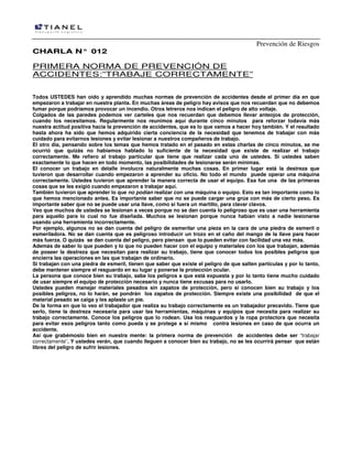 Prevención de Riesgos
CCHHAARRLLAA NN°° 001122
PRIMERA NORMA DE PREVENCIÓN DE
ACCIDENTES:”TRABAJE CORRECTAMENTE”
Todos USTEDES han oído y aprendido muchas normas de prevención de accidentes desde el primer día en que
empezaron a trabajar en nuestra planta. En muchas áreas de peligro hay avisos que nos recuerdan que no debemos
fumar porque podríamos provocar un incendio. Otros letreros nos indican el peligro de alto voltaje.
Colgados de las paredes podemos ver carteles que nos recuerdan que debemos llevar anteojos de protección,
cuando los necesitamos. Regularmente nos reunimos aquí durante cinco minutos para reforzar todavía más
nuestra actitud positiva hacia la prevención de accidentes, que es lo que vamos a hacer hoy también. Y el resultado
hasta ahora ha sido que hemos adquirido cierta conciencia de la necesidad que tenemos de trabajar con más
cuidado para evitarnos lesiones y evitar lesionar a nuestros compañeros de trabajo.
El otro día, pensando sobre los temas que hemos tratado en el pasado en estas charlas de cinco minutos, se me
ocurrió que quizás no habíamos hablado lo suficiente de la necesidad que existe de realizar el trabajo
correctamente. Me refiero al trabajo particular que tiene que realizar cada uno de ustedes. Si ustedes saben
exactamente lo que hacen en todo momento, las posibilidades de lesionarse serán mínimas.
El conocer un trabajo en detalle involucra naturalmente muchas cosas. En primer lugar está la destreza que
tuvieron que desarrollar cuando empezaron a aprender su oficio. No todo el mundo puede operar una máquina
correctamente. Ustedes tuvieron que aprender la manera correcta de usar el equipo. Esa fue una de las primeras
cosas que se les exigió cuando empezaron a trabajar aquí.
También tuvieron que aprender lo que no podían realizar con una máquina o equipo. Esto es tan importante como lo
que hemos mencionado antes. Es importante saber que no se puede cargar una grúa con más de cierto peso. Es
importante saber que no se puede usar una llave, como si fuera un martillo, para clavar clavos.
Veo que muchos de ustedes se lesionan a veces porque no se dan cuenta lo peligroso que es usar una herramienta
para aquello para lo cual no fue diseñada. Muchos se lesionan porque nunca habían visto a nadie lesionarse
usando una herramienta incorrectamente.
Por ejemplo, algunos no se dan cuenta del peligro de esmerilar una pieza en la cara de una piedra de esmeril o
esmeriladora. No se dan cuenta que es peligroso introducir un trozo en el caño del mango de la llave para hacer
más fuerza. O quizás se dan cuenta del peligro, pero piensan que lo pueden evitar con facilidad una vez más.
Además de saber lo que pueden y lo que no pueden hacer con el equipo y materiales con los que trabajan, además
de poseer la destreza que necesitan para realizar su trabajo, tiene que conocer todos los posibles peligros que
encierra las operaciones en las que trabajan de ordinario.
Si trabajan con una piedra de esmeril, tienen que saber que existe el peligro de que salten partículas y por lo tanto,
debe mantener siempre el resguardo en su lugar y ponerse la protección ocular.
La persona que conoce bien su trabajo, sabe los peligros a que está expuesta y por lo tanto tiene mucho cuidado
de usar siempre el equipo de protección necesario y nunca tiene excusas para no usarlo.
Ustedes pueden manejar materiales pesados sin zapatos de protección, pero si conocen bien su trabajo y los
posibles peligros, no lo harán, se pondrán los zapatos de protección. Siempre existe una posibilidad de que el
material pesado se caiga y les aplaste un pie.
De la forma en que lo veo el trabajador que realiza su trabajo correctamente es un trabajador precavido. Tiene que
serlo, tiene la destreza necesaria para usar las herramientas, máquinas y equipos que necesita para realizar su
trabajo correctamente. Conoce los peligros que lo rodean. Usa los resguardos y la ropa protectora que necesita
para evitar esos peligros tanto como pueda y se protege a sí mismo contra lesiones en caso de que ocurra un
accidente.
Así que grabémoslo bien en nuestra mente: la primera norma de prevención de accidentes debe ser “trabajar
correctamente”. Y ustedes verán, que cuando lleguen a conocer bien su trabajo, no se les ocurrirá pensar que están
libres del peligro de sufrir lesiones.
 