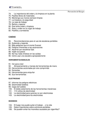 Prevención de Riesgos
74. La importancia del orden y la limpieza en la planta
75. Pasillos libres de materiales
76. Mantenga sus manos siempre limpias
77. La limpieza y la seguridad
78. La ropa de trabajo
79. Baños y roperos
80. Qué tanto orden y limpieza
81. Aseo y orden en su lugar de trabajo
82. Pasillos y corredores
CAIDAS
83. Recomendaciones para el uso de escaleras portátiles
84. Subiendo y bajando
85. Más peligroso que el monte Everest
86. Peligros inherentes a las ascensiones
87. Ascenso por escaleras fijas
88. Vigile sus pasos
89. No hay nada chistoso en las caídas
90. Cómo usar una escalera apropiadamente
HHEERRRRAAMMIIEENNTTAASS MMAANNUUAALLEESS
91. Ver para creer
92. Almacenamiento y manejo de herramientas de mano
93. Herramientas accionadas por aire comprimido
94. Esmeriles
95. Herramientas para empuñar
96. Sus herramientas
EELLEECCTTRRIICCIIDDAADD
97. Informar los peligros eléctricos
98. Electricidad estática
99. Cajas de fusibles
100. El doble aislamiento de las herramientas mecánicas
101. 110 voltios de electricidad
102. La electricidad para quienes no son electricistas
103. La electricidad para los electricistas
IINNCCEENNDDIIOOSS
104. El fuego nos puede quitar el trabajo …o la vida
105. Datos importantes sobre extintores portátiles
106. Se pueden evitar los incendios causados por cigarrillos?
 