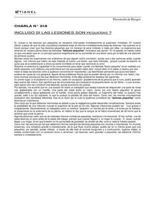 Prevención de Riesgos
CCHHAARRLLAA NN°° 001188
INCLUSO SI LAS LESIONES SON PEQUEÑAS ?
Sí, incluso si las lesiones son pequeñas es necesario informarlas inmediatamente al supervisor inmediato. En nuestra
planta, a pesar de que ha sido una política constante exigir el informar inmediatamente todas las lesiones, hay quienes no lo
hacen porque creen que hay lesiones pequeñas que no merecen la pena molestar a nadie por ellas. La experiencia que
tenemos en nuestra planta sobre las llamadas “lesiones pequeñas” contradice esa opinión. En el pasado ha habido casos
en que una lesión que en un principio parecía insignificante se ha convertido en una lesión seria por la falta de una atención
de primeros auxilios.
Muchas veces los supervisores nos enteramos de que alguien sufrió una lesión, quizás una o dos semanas antes, cuando
alguien nos informa que fulano se esta tratando el mismo una lesión, que esta infectada, porque cuando se lesionó no
quiso que se la estelerizaran y ahora se siente humillado en tener que reconocer su error.
Nosotros no tenemos la capacidad ni los conocimientos para saber cuando una llamada “lesión pequeña” es en realidad una
lesión pequeña. Los médicos y los enfermeros son los que pueden saber esto, incluso ellos no lo saben a veces y por eso
tratan a todas las lesiones como si pudieran convertirse en importantes. Las desinfectan pensando que quizá esa lesión
pudiera ser causa de una gangrena. Aparte de los problemas físicos que se pueden derivar por no informar una lesión, hay
otras muchas razones por las que debemos informarlas. Entre ellas pudiéramos destacar las siguientes:
En primer lugar, si el accidente no se informa, nadie con excepción posiblemente de la persona que lo tuvo, podrá aprender
algo acerca del mismo. Eso significa que las circunstancias que produjeron la pequeña lesión es tan libres – a sus anchas-
para operar otra vez y producir mas lesiones, quizás la próxima vez graves.
Por ejemplo, me acuerdo que en una ocasión leí sobre un trabajador que estaba tratando de desprender una parte de metal
roto golpeándola con un martillo. Una parte del metal arañó su mano. Como era una “lesión pequeña” la ignoró
completamente y siguió golpeando con el martillo. Unos pocos golpes después, un fragmento del metal, un poquito más
grande, saltó a su ojo izquierdo, lo que le produjo la pérdida de vista del mismo. Como ven, las mismas circunstancias
produjeron dos resultados diferentes. Esa es la razón por la cual no podemos considerar las “lesiones pequeñas” como
lesiones sin importancia.
Otra razón por la que debemos informarlas es debido a que la negligencia puede desarrollar complicaciones. Siempre existe
la posibilidad de una infección cuando la superficie de la piel se ha roto. Algunas infecciones pueden ser muy graves e
incapacitantes. Recientemente un trabajador sufrió un arañazo “pequeño” un viernes por la tarde, y el lunes por la mañana,
al presentarse en la enfermería de su planta, el médico le dijo que la sangre se le había envenenado de tal forma que le
tendrían que cortar la pierna.
Algunas personas creen que es de cobardes informar cortaduras pequeñas, arañazos o hinchazones. Si han sufrido, una de
estas lesiones un poco antes de la salida del trabajo, piensan que cuando lleguen a su hogar lo curarán. A veces, cuando
llegan a su hogar, al ver que la lesión no ha aumentado de gravedad, se olvidan de ella, cono si nada le hubiera pasado.
Como ven, las razones por las que debemos informar siempre las lesiones pequeñas son muchas e importantes. En muchas
ocasiones, una cortadura grande e impresionante, de la que fluye mucha sangre, puede ser en sí menos grave que una
pequeñita, por ejemplo, puede infectar a través de ella todo el torrente sanguíneo y a continuación, órganos vitales, si
estaba contaminado con un producto tóxico o venenoso. Las lesiones, sean grandes o pequeñas, las debemos informar
siempre e inmediatamente.
 