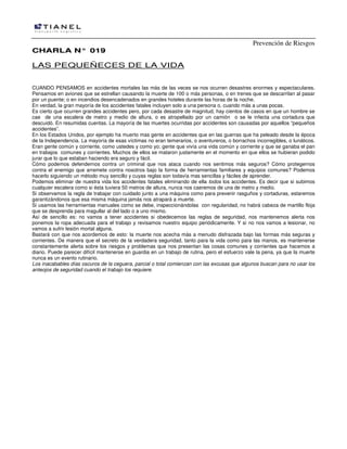 Prevención de Riesgos
CCHHAARRLLAA NN°° 001199
LAS PEQUEÑECES DE LA VIDA
CUANDO PENSAMOS en accidentes mortales las más de las veces se nos ocurren desastres enormes y espectaculares.
Pensamos en aviones que se estrellan causando la muerte de 100 o más personas, o en trenes que se descarrilan al pasar
por un puente; o en incendios desencadenados en grandes hoteles durante las horas de la noche.
En verdad, la gran mayoría de los accidentes fatales incluyen solo a una persona o, cuando más a unas pocas.
Es cierto que ocurren grandes accidentes pero, por cada desastre de magnitud, hay cientos de casos en que un hombre se
cae de una escalera de metro y medio de altura, o es atropellado por un camión o se le infecta una cortadura que
descuidó. En resumidas cuentas. La mayoría de las muertes ocurridas por accidentes son causadas por aquellos “pequeños
accidentes”.
En los Estados Unidos, por ejemplo ha muerto mas gente en accidentes que en las guerras que ha peleado desde la época
de la Independencia. La mayoría de esas víctimas no eran temerarios, o aventureros, o borrachos incorregibles, o lunáticos.
Eran gente común y corriente, como ustedes y como yo; gente que vivía una vida común y corriente y que se ganaba el pan
en trabajos comunes y corrientes. Muchos de ellos se mataron justamente en el momento en que ellos se hubieran podido
jurar que lo que estaban haciendo era seguro y fácil.
Cómo podemos defendernos contra un criminal que nos ataca cuando nos sentimos más seguros? Cómo protegernos
contra el enemigo que arremete contra nosotros bajo la forma de herramientas familiares y equipos comunes? Podemos
hacerlo siguiendo un método muy sencillo y cuyas reglas son todavía mas sencillas y fáciles de aprender.
Podemos eliminar de nuestra vida los accidentes fatales eliminando de ella todos los accidentes. Es decir que si subimos
cualquier escalera como si ésta tuviera 50 metros de altura, nunca nos caeremos de una de metro y medio.
Si observamos la regla de trabajar con cuidado junto a una máquina como para prevenir rasguños y cortaduras, estaremos
garantizándonos que esa misma máquina jamás nos atrapará a muerte.
Si usamos las herramientas manuales como se debe, inspeccionándolas con regularidad, no habrá cabeza de martillo floja
que se desprenda para magullar al del lado o a uno mismo.
Así de sencillo es: no vamos a tener accidentes si obedecemos las reglas de seguridad, nos mantenemos alerta nos
ponemos la ropa adecuada para el trabajo y revisamos nuestro equipo periódicamente. Y si no nos vamos a lesionar, no
vamos a sufrir lesión mortal alguna.
Bastará con que nos acordemos de esto: la muerte nos acecha más a menudo disfrazada bajo las formas más seguras y
corrientes. De manera que el secreto de la verdadera seguridad, tanto para la vida como para las manos, es mantenerse
constantemente alerta sobre los riesgos y problemas que nos presentan las cosas comunes y corrientes que hacemos a
diario. Puede parecer difícil mantenerse en guardia en un trabajo de rutina, pero el esfuerzo vale la pena, ya que la muerte
nunca es un evento rutinario.
Los inacabables días oscuros de la ceguera, parcial o total comienzan con las excusas que algunos buscan para no usar los
anteojos de seguridad cuando el trabajo los requiere.
 