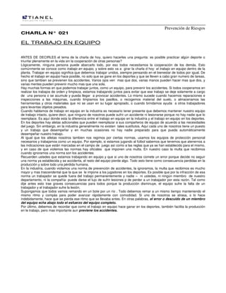 Prevención de Riesgos
CCHHAARRLLAA NN°° 002211
EL TRABAJO EN EQUIPO
ANTES DE DECIRLES el tema de la charla de hoy, quiero hacerles una pregunta: es posible practicar algún deporte o
triunfar plenamente en la vida sin la cooperación de otras personas?
Lógicamente, ninguna persona puede abarcarlo todo, por eso todos necesitamos la cooperación de los demás. Esto
comúnmente se conoce como trabajo en equipo, y sobre esto va a girar la charla d hoy: el trabajo en equipo dentro de la
planta. Trabajar en equipo significa que debemos trabajar unidos, siempre pensando en el bienestar de todos por igual. De
hecho el trabajo en equipo hace posible, no solo que se gane en los deportes y que se lleven a cabo gran numero de tareas,
sino que tambien se previenen los accidentes. Varios ojos ven mas que dos, varias manos pueden hacer mas que dos, y
varias mentes pueden prevenir mucho mas que una sola.
Hay muchas formas en que podemos trabajar juntos, como un equipo, para prevenir los accidentes. Si todos cooperamos en
realizar los trabajos de orden y limpieza, estamos trabajando juntos para evitar que ese trabajo se deje solamente a cargo
de una persona o se acumule y pueda llegar a provocar accidentes. Lo mismo sucede cuando hacemos reparaciones e
inspecciones a las máquinas, cuando limpiamos los pasillos, o recogemos material del suelo, o almacenamos las
herramientas y otros materiales que no se usan en su lugar apropiado, o cuando brindamos ayuda a otros trabajadores
para levantas objetos pesados.
Cuando hablamos de trabajo en equipo en la industria es necesario tener presente que debemos mantener nuestro equipo
de trabajo intacto, quiere decir, que ninguno de nosotros puede sufrir un accidente ni lesionarse porque no hay nadie que lo
reemplace. Es aquí donde esta la diferencia entre el trabajo en equipo en la industria y el trabajo en equipo en los deportes.
En los deportes hay aletas adicionales que pueden reemplazar a sus compañeros de equipo de acuerdo a las necesidades
del juego. Sin embargo, en la industria generalmente no existen tales sustitutos. Aquí cada uno de nosotros tiene un puesto
y un trabajo que desempeñar y en muchas ocasiones no hay nadie preparado para que pueda automáticamente
desempeñar nuestro trabajo.
Al igual que los atletas nosotros tambien nos regimos por ciertas normas, usamos los equipos de protección personal
necesarios y trabajamos como un equipo. Por ejemplo, si estamos jugando al fútbol sabemos que tenemos que atenernos a
las indicaciones que están marcadas en el campo de juego así como a las reglas que ya se han establecido para el mismo,
y en caso de que violemos las normas hay oficiales que imponen una multa. En nuestro caso la multa que recibimos
cuando ignoramos una norma son los accidentes.
Recuerden ustedes que estamos trabajando en equipo y que si uno de nosotros comete un error porque decide no seguir
una norma ya establecida y se accidenta, el resto del equipo pierde algo. Todo esto tiene como consecuencia perdidas en la
producción y sobre todo una pérdida humana.
En la industria, cuando violamos una norma de prevención de accidentes, la ignoramos, la multa que recibimos es mucho
mayor y mas trascendental que la que se le impone a los jugadores en los deportes. Es posible que por la infracción de esa
norma un trabajador se quede fuera del trabajo permanentemente y nadie – ni ustedes, ni ningún miembro de nuestro
departamento, ni la compañía- puede darse el lujo de sufrir lesiones p de perder a un trabajador por esta razón. Tal como
dije antes esto trae graves consecuencias para todos porque la producción disminuye, el equipo sufre la falta de un
trabajador y el trabajador sufre la lesión.
Supongamos que todos vamos remando en un bote por un río . Todo debemos remar a un mismo tiempo manteniendo el
mismo ritmo y compás para poder avanzar rápidamente con comodidad. Si uno de nosotros se atrasa, o lo hace
indebidamente, hace que se pierda ese ritmo que se llevaba antes. En otras palabras, el error o descuido de un miembro
del equipo echa abajo todo el esfuerzo del equipo completo.
Por último, debemos de recordar que como el trabajo en equipo hace ganar en los deportes, también facilita la producción
en le trabajo, pero mas importante aun previene los accidentes.
 