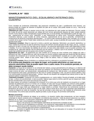 Prevención de Riesgos
CCHHAARRLLAA NN°° 002233
MANTENIMIENTO DEL EQUILIBRIO INTERNO DEL
CUERPO
Como resultado de condiciones ambientales, alta producción metabólica de calor y posiblemente otros factores, una
persona puede ser incapaz de mantener el equilibrio de calor de su cuerpo. Esto puede resultar en una o mas de las
siguientes enfermedades.
Calambres por calor –aunque no atentan contra la vida. Los calambres por calor pueden ser dolorosos. Ocurren cuando
los niveles de sal del cuerpo descienden por debajo del nivel normal, generalmente después de haber sudado bastante
durante mucho tiempo y haber reemplazado el agua pérdida pero no la sal perdida. Este desequilibrio puede dar lugar a lo
que popularmente se conoce como “calambres”, y que médicamente se define como “contracción espasmódica e
involuntaria dolorosa y poco durable de ciertos músculos, especialmente de los de la pantorrilla; normalmente es
consecuencia de esfuerzos musculares desmesurados ”. La víctima suele mantenerse alerta y bien orientada, con un pulso
y presión de la sangre normal. Puede haber evidencia de mucho sudor, aunque la pérdida del sudor puede haber ocurrido
muchas horas antes.
Tratamiento inmediato. Aflojar la ropa de la víctima y permitir que descanse. Administrar una solución electrolítica. La
mejor medida de prevención es salar los alimentos mas que de ordinario durante períodos de alto riesgo, esto es, cuando la
exposición al calor y el sudor son mas altos que de ordinario. Las soluciones electrolíticas suelen estar disponibles en latas
o botellas. Ya no se recomiendan las tabletas de sal como se hacia años atrás debido a que se puede suministrar una
cantidad de sal adecuada salando más los alimentos que de ordinario, y debido a que el uso excesivo de tabletas de sal
puede traer problemas que son tan graves como el tener muy poca sal.
Agotamiento por calor – Al agotamiento por calor también se lo conoce por otros nombres como colapso por calor o
postración por calor. El agotamiento por calor trae consigo una función cardiaca inadecuada que resulta del fallo del sistema
circulatorio de compensar por el aumento de flujo de sangres y la deshidratación causada por un sudor excesivo. Los
síntomas pueden variar desde un leve mareo, fatiga y dolor de cabeza, hasta un colapso completo con pérdida del
conocimiento.
Tratamiento inmediato. Mover al individuo a un ambiente mas frío y colocarlo en una posición horizontal.
Si la víctima esta despierta y es capaz de tragar, se le puede administrar un vaso con una
solución electrolítica. Esto se puede repetir tres o cuatro veces. Si la condición persiste, se
debe conseguir ayuda médica.
Insolación- La causa de la insolación no se entiende bien todavía, aunque generalmente se la atribuye a un deterioro del
mecanismo de sudoración. Las personas que sufren de insolación con frecuencia se desploman sin haber experimentado
ningún síntoma de aviso. Las características sobresalientes de insolación son: falta de sudor y una elevación significativa
de la temperatura del cuerpo, generalmente tan alta como 41 grados centígrados o más. Las piel se volverá caliente y seca
y la víctima puede encontrarse desorientada, confusa. Esta es una situación de emergencia que atenta contra la vida. Es
necesario aplicar el tratamiento inmediatamente.
Tratamiento inmediato. Transportar a la víctima inmediatamente a un centro médico. Durante el traslado, se le debe quitar
la ropa y utilizar aire acondicionado, si esto es posible. Salpicar agua sobre la víctima y permitir que se evapore por medio
del aire acondicionado o por el aire que entra por las ventanas.
Se debe evaluar con precisión la gravedad de la situación si la víctima que sufre de insolación se encuentra en un lugar
apartado de poblaciones como en un monte o en un bosque. En este caso hay que trasladar a la víctima lo antes posible a
un centro médico. Si se dispone de agua, hay que sumergirla y darle masajes Si la víctima tiembla o tiene escalofríos, se
debe sacarla del agua hasta que desaparezcan y luego volverla a sumergir. Descontinuar las sumersiones cuando la
temperatura de la piel de la víctima es igual a la de usted. Utilice el dorso de su mano para comprobar esta temperatura.
Cuando se dispone de medio de transporte, hay que dar prioridad a esto antes que a las medidas de enfriamiento antes
mencionadas. Si la víctima esta consciente, dejarle que beba un poco de agua. No suministrar estimulantes.
Medidas preventivas
Cuando el control del ambiente de trabajo no es práctico y la situación implica altas temperaturas, se hace necesario
contemplar la relación existente entre el trabajador y el ambiente para encontrar medio de prevenir perjuicios a su salud o
deterioro en su eficiencia. A continuación presentamos algunas sugerencias para reducir la cantidad y gravedad de las
exposiciones por calor y enfermedades que pudieran resultar:
1. Excluir a las personas con enfermedades sistemáticas de exposiciones inusitadas al calor.
2. Permitir que los trabajadores se aclimaten. Los mecanismos responsables de la aclimatación no se entienden
bien, pero las personas que están expuestas continuamente al calor llegan a aclimatarse y lo toleran mejor.
3. Tomar suficiente agua para prevenir la deshidratación.
4. Aumentar la ingestión de sal para mantener los niveles de sal adecuados en la sangre. El aumento de sal
también ayuda a ingerir mas agua.
 