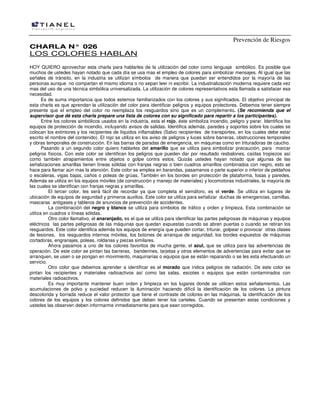 Prevención de Riesgos
CCHHAARRLLAA NN°° 002266
LOS COLORES HABLAN
HOY QUIERO aprovechar esta charla para hablarles de la utilización del color como lenguaje simbólico. Es posible que
muchos de ustedes hayan notado que cada día se usa mas el empleo de colores para simbolizar mensajes. Al igual que las
señales de tránsito, en la industria se utilizan símbolos de manera que puedan ser entendidos por la mayoría de las
personas aunque no compartan el mismo idioma o no sepan leer ni escribir. La industrialización moderna requiere cada vez
mas del uso de una técnica simbólica universalizada. La utilización de colores representativos esta llamada a satisfacer esa
necesidad.
Es de suma importancia que todos estemos familiarizados con los colores y sus significados. El objetivo principal de
esta charla es que aprendan la utilización del color para identificar peligros y equipos protectores. Debemos tener siempre
presente que el empleo del color no reemplaza los resguardos sino que es un complemento. (Se recomienda que el
supervisor que dé esta charla prepare una lista de colores con su significado para repartir a los participantes).
Entre los colores simbólicos usados en la industria, esta el rojo, éste simboliza incendio, peligro y parar. Identifica los
equipos de protección de incendio, incluyendo avisos de salidas. Identifica además, paredes y soportes sobre los cuales se
colocan los extintores y los recipientes de líquidos inflamables (Salvo recipientes de transportes, en los cuales debe estar
escrito el nombre del contenido). El rojo se utiliza en los aviso de peligros y luces sobre barreras, obstrucciones temporales
y obras temporales de construcción. En las barras de paradas de emergencia, en máquinas como en trituradoras de caucho.
Pasando a un segundo color quiero hablarles del amarillo que se utiliza para simbolizar precaución, para marcar
peligros físicos. Con este color se identifican los peligros que pueden dar por resultado resbalones, caídas tropiezos así
como también atrapamientos entre objetos o golpe contra estos. Quizás ustedes hayan notado que algunas de las
señalizaciones amarillas tienen líneas sólidas con franjas negras o bien cuadros amarillos combinados con negro, esto se
hace para llamar aún mas la atención. Este color se emplea en barandas, pasamanos o parte superior o inferior de peldaños
o escaleras, vigas bajas, caños o poleas de grúas. También en los bordes sin protección de plataforma, fosas y paredes.
Además se utiliza en los equipos móviles (de construcción y manejo de materiales) y locomotoras industriales, la mayoría de
las cuales se identifican con franjas negras y amarillas.
El tercer color, les será fácil de recordar ya que completa el semáforo, es el verde. Se utiliza en lugares de
ubicación de equipos de seguridad y primeros auxilios. Este color se utiliza para señalizar duchas de emergencias, camillas,
mascaras antigases y tableros de anuncios de prevención de accidentes.
La combinación del negro y blanco se utiliza para símbolos de tráfico y orden y limpieza. Esta combinación se
utiliza en cuadros o líneas sólidas.
Otro color llamativo, el anaranjado, es el que se utiliza para identificar las partes peligrosas de máquinas y equipos
eléctricos las partes peligrosas de las máquinas que quedan expuestas cuando se abren puertas o cuando se retiran los
resguardos. Este color identifica además los equipos de energía que pueden cortar, triturar, golpear o provocar otras clases
de lesiones, los resguardos internos móviles, los botones de arranque de seguridad, los bordes expuestos de máquinas
cortadoras, engranajes, poleas, roldanas y piezas similares.
Ahora pasamos a uno de los colores favoritos de mucha gente, el azul, que se utiliza para las advertencias de
operación. De este color se pintan las barreras, banderines, tarjetas y otros elementos de advertencias para evitar que se
arranquen, se usen o se pongan en movimiento, maquinarias o equipos que se están reparando o se les esta efectuando un
servicio.
Otro color que debemos aprender a identificar es el morado que indica peligros de radiación. De este color se
pintan los recipientes y materiales radioactivos así como las salas, escotes o equipos que están contaminados con
materiales radioactivos.
Es muy importante mantener buen orden y limpieza en los lugares donde se utilicen estos señalamientos. Las
acumulaciones de polvo y suciedad reducen la iluminación haciendo difícil la identificación de los colores. La pintura
descolorida y borrada reduce el valor protector que tiene el contraste de colores en las máquinas, la identificación de los
colores de los equipos y los colores definidos que deben tener los carteles. Cuando se presentan estas condiciones y
ustedes las observen deben informarme inmediatamente para que sean corregidos.
 