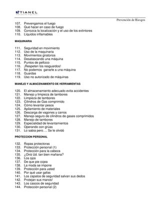 Prevención de Riesgos
107. Prevengamos el fuego
108. Qué hacer en caso de fuego
109. Conozca la localización y el uso de los extintores
110. Líquidos inflamables
MMAAQQUUIINNAARRIIAA
111. Seguridad en movimiento
112. Uso de la maquinaria
113. Movimientos giratorios
114. Desatascando una máquina
115. Puntos de pellizco
116. ¡Respeten los resguardos!
117. No podemos ganarle a una máquina
118. Guardas
119. Uso no autorizado de máquinas
MMAANNEEJJOO YY AALLMMAACCEENNAAMMIIEENNTTOO DDEE HHEERRRRAAMMIIEENNTTAASS
120. El almacenamiento adecuado evita accidentes
121. Manejo y limpieza de tambores
122. Limpieza de tambores
123. Cilindros de Gas comprimido
124. Cómo levantar pesos
125. Apilamiento de materiales
126. Descarga de vagones y carros
127. Manejo seguro de cilindros de gases comprimidos
128. Manejo de tambores
129. Especialidad de levantamientos
130. Operando con grúas
131. Lo sabia pero…. Se le olvidó
PPRROOTTEECCCCIIOONN PPEERRSSOONNAALL
132. Ropas protectoras
133. Protección personal (1)
134. Protección para la cabeza
135. ¿Oirá Ud. tan bien mañana?
136. Los ojos
137. De que pie cojea
138. La moda se impone
139. Protección para usted
140. Por qué usar gafas
141. Los zapatos de seguridad salvan sus dedos
142. Protejan sus manos!
143. Los cascos de seguridad
144. Protección personal (2)
 