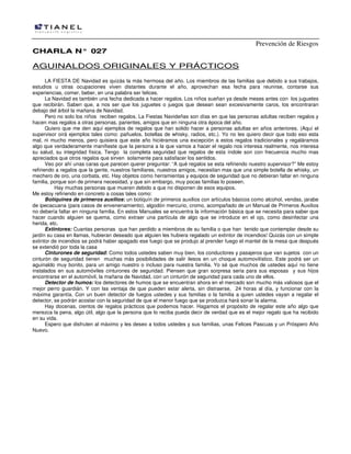 Prevención de Riesgos
CCHHAARRLLAA NN°° 002277
AGUINALDOS ORIGINALES Y PRÁCTICOS
LA FIESTA DE Navidad es quizás la más hermosa del año. Los miembros de las familias que debido a sus trabajos,
estudios u otras ocupaciones viven distantes durante el año, aprovechan esa fecha para reunirse, contarse sus
experiencias, comer, beber, en una palabra ser felices.
La Navidad es también una fecha dedicada a hacer regalos. Los niños sueñan ya desde meses antes con los juguetes
que recibirán. Saben que, a nos ser que los juguetes o juegos que desean sean excesivamente caros, los encontraran
debajo del árbol la mañana de Navidad.
Pero no solo los niños reciben regalos. La Fiestas Navideñas son días en que las personas adultas reciben regalos y
hacen mas regalos a otras personas, parientes, amigos que en ninguna otra época del año.
Quiero que me den aquí ejemplos de regalos que han solido hacer a personas adultas en años anteriores. (Aquí el
supervisor oirá ejemplos tales como: pañuelos, botellas de whisky, radios, etc.). Yo no les quiero decir que todo eso esta
mal, ni mucho menos, pero quisiera que este año hiciéramos una excepción a estos regalos tradicionales y regaláramos
algo que verdaderamente manifieste que la persona a la que vamos a hacer el regalo nos interesa realmente, nos interesa
su salud, su integridad física. Tengo la completa seguridad que regalos de esta índole son con frecuencia mucho mas
apreciados que otros regalos que sirven solamente para satisfacer los sentidos.
Veo por ahí unas caras que parecen querer preguntar: “A qué regalos se esta refiriendo nuestro supervisor?” Me estoy
refiriendo a regalos que la gente, nuestros familiares, nuestros amigos, necesitan mas que una simple botella de whisky, un
mechero de oro, una corbata, etc. Hay objetos como herramientas y equipos de seguridad que no debieran faltar en ninguna
familia, porque son de primera necesidad, y que sin embargo, muy pocas familias lo poseen.
Hay muchas personas que mueren debido a que no disponen de esos equipos.
Me estoy refiriendo en concreto a cosas tales como:
Botiquines de primeros auxilios: un botiquín de primeros auxilios con artículos básicos como alcohol, vendas, jarabe
de ipecacuana (para casos de envenenamiento), algodón mercurio, cromo, acompañado de un Manual de Primeros Auxilios
no debería faltar en ninguna familia. En estos Manuales se encuentra la información básica que se necesita para saber que
hacer cuando alguien se quema, como extraer una partícula de algo que se introduce en el ojo, como desinfectar una
herida, etc.
Extintores: Cuantas personas que han perdido a miembros de su familia o que han tenido que contemplar desde su
jardín su casa en llamas, hubieran deseado que alguien les hubiera regalado un extintor de incendios! Quizás con un simple
extintor de incendios se podrá haber apagado ese fuego que se produjo al prender fuego el mantel de la mesa que después
se extendió por toda la casa
Cinturones de seguridad: Como todos ustedes saben muy bien, los conductores y pasajeros que van sujetos con un
cinturón de seguridad tienen muchas más posibilidades de salir ilesos en un choque automovilístico. Este podrá ser un
aguinaldo muy bonito, para un amigo nuestro o incluso para nuestra familia. Yo sé que muchos de ustedes aquí no tiene
instalados en sus automóviles cinturones de seguridad. Piensen que gran sorpresa seria para sus esposas y sus hijos
encontrarse en el automóvil, la mañana de Navidad, con un cinturón de seguridad para cada uno de ellos.
Detector de humos: los detectores de humos que se encuentran ahora en el mercado son mucho más valiosos que el
mejor perro guardián. Y con las ventaja de que pueden estar alerta, sin distraerse, 24 horas al día, y funcionar con la
máxima garantía. Con un buen detector de fuegos ustedes y sus familias o la familia a quien ustedes vayan a regalar el
detector, se podrán acostar con la seguridad de que el menor fuego que se produzca hará sonar la alarma.
Hay docenas, cientos de regalos prácticos que podemos hacer. Hagamos el propósito de regalar este año algo que
merezca la pena, algo útil, algo que la persona que lo reciba pueda decir de verdad que es el mejor regalo que ha recibido
en su vida.
Espero que disfruten al máximo y les deseo a todos ustedes y sus familias, unas Felices Pascuas y un Próspero Año
Nuevo.
 