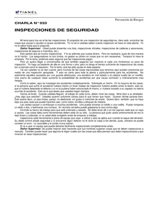 Prevención de Riesgos
CCHHAARRLLAA NN°°003333
IINNSSPPEECCCCIIOONNEESS DDEE SSEEGGUURRIIDDAADD
Mi tema para hoy es el de las inspecciones. El propósito de una inspección de seguridad es, claro está, encontrar las
cosas que causan o ayudan a causar accidentes. Yo no sé si ustedes saben cuánta inspección se hace en esta planta. Yo
no lo sabía hasta que lo pregunté.
(Señor Supervisor: Usted puede presentar una lista, inspecciones oficiales, inspecciones de calderas y ascensores,
inspecciones de seguros e incendios, etc.)
Esto parece que es mucho inspeccionar. Y lo es además que cuesta dinero. Pero es necesario, pues de otra manera
no lo harían. Los aseguradores no son tontos, no gastan su dinero en cosas que no son necesarias. Tampoco lo hace la
empresa. Por lo tanto, podemos estar seguros que las inspecciones pagan.
Pero yo quiero llegar a convencerlos de que también pagarían por nosotros si cada uno hiciéramos un poco de
inspección. Yo hago ya bastante de ella en una forma u otra, pero no tengo el tiempo suficiente de inspeccionar las cosas
tan a menudo como lo requieren. Por lo tanto, solo les pido ayuda en éste aspecto.
Tal vez ustedes no se dan cuenta, pero muchas de las cosas equivocadas que tenemos aquí pueden prevenirse por
medio de una inspección apropiada. Y esto es cierto para toda la planta y particularmente para los accidentes. No
solamente aquellos causados por una guarda defectuosa, una escalera en mal estado o la cabeza suelta de un martillo.
Una avería de cualquier clase aumenta la probabilidad de accidentes por que causa confusión y ordinariamente crea
riesgos.
Como lo saben, aquí se investigan los accidentes cuidadosamente. Sobresale un hecho. En la mayoría de los casos,
si la persona que sufrió el accidente hubiera hecho un buen trabajo de inspección hubiera podido evitar la lesión, esto es,
que si hubiera detectado el defecto y si no lo pudiera haber solucionado él mismo, o; hubiera avisado a su capataz no habría
ocurrido el accidente. Esto es lo que deseo que ustedes hagan siempre.
Vamos al fondo. Cuando ustedes lleguen al trabajo en cada turno, deben mirar las cosas. Mirar bien a su alrededor.
¿Hay algo que estorbe? Ustedes quieren suficiente campo para lo que tienen que hacer. Quieren dónde pararse bien.
Esto quiere decir, un piso limpio, parejo, no deslizante, sin grasa ni manchas de aceite. Quiere decir, también, que no haya
bajo sus pies nada que pueda hacerlos caer, como tubos, tornillos o bloques de madera.
Las caídas causan o contribuyen a muchos accidentes. Uno puede torcerse un tobillo o una rodilla. Puede romperse
un dedo o dos, o lastimarse una muñeca. En recintos cerrados puede golpearse la cara contra algo.
Controle su banco de trabajo para que esté ordenado y aseado. No debe tener allí o en los cajones nada que no vaya
a usarse. Las cosas tales como herramientas deben estar en su sitio. La persona que pudo usarlo anteriormente tal vez lo
dejó limpio y ordenado, si no usted debe arreglarlo antes de empezar a trabajar.
Inspeccione cada herramienta o pieza de equipo que vaya a utilizar y esto se aplica aun cuando la saque del almacén.
Su doble control añade seguridad y si encuentra algún defecto no le eche la culpa a los demás, pues, siempre se puede
cometer un error. Lo razonable y lo cortés nunca sobran.
Si va a usar un equipo que pueda dañarse fácilmente inspecciónelo completamente antes.
(Señor Supervisor: Se puede mejorar esto haciendo que sus hombres sugieran cosas que se deben inspeccionar a
menudo. También puede hacer que algunos le digan cuáles son las cosas que ellos piensan que debe inspeccionarse y que
mirarían en esas inspecciones)
 