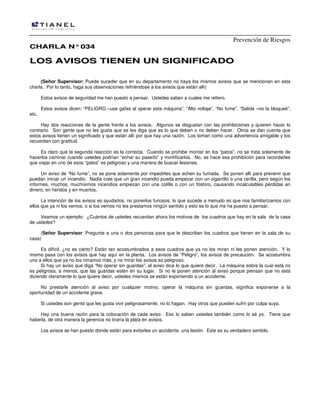 Prevención de Riesgos
CCHHAARRLLAA NN°°003344
LLOOSS AAVVIISSOOSS TTIIEENNEENN UUNN SSIIGGNNIIFFIICCAADDOO
(Señor Supervisor: Puede suceder que en su departamento no haya los mismos avisos que se mencionan en esta
charla. Por lo tanto, haga sus observaciones refiriéndose a los avisos que están allí)
Estos avisos de seguridad me han puesto a pensar. Ustedes saben a cuales me refiero.
Estos avisos dicen: “PELIGRO –use gafas al operar esta máquina”, “Alto voltaje”, “No fume”, “Salida –no la bloqueé”,
etc.
Hay dos reacciones de la gente frente a los avisos. Algunos se disgustan con las prohibiciones y quieren hacer lo
contrario. Son gente que no les gusta que se les diga que es lo que deben o no deben hacer. Otros se dan cuenta que
estos avisos tienen un significado y que están allí por que hay una razón. Los toman como una advertencia amigable y los
recuerdan con gratitud.
Es claro que la segunda reacción es la correcta. Cuando se prohibe montar en los “patos”, no se trata solamente de
hacerlos caminar cuando ustedes podrían “echar su paseíto” y mortificarlos. No, se hace esa prohibición para recordarles
que viajar en uno de esos “patos” es peligroso y una manera de buscar lesiones.
Un aviso de “No fume”, no se pone solamente por impedirles que echen su fumada. Se ponen allí para prevenir que
puedan iniciar un incendio. Nadie cree que un gran incendio pueda empezar con un cigarrillo o una cerilla, pero según los
informes, muchos, muchísimos incendios empiezan con una colilla o con un fósforo, causando incalculables pérdidas en
dinero, en heridos y en muertos.
La intención de los avisos es ayudarlos, no ponerlos furiosos, lo que sucede a menudo es que nos familiarizamos con
ellos que ya ni los vemos, o si los vemos no les prestamos ningún sentido y esto es lo que me ha puesto a pensar.
Veamos un ejemplo: ¿Cuántos de ustedes recuerdan ahora los motivos de los cuadros que hay en la sala de la casa
de ustedes?
(Señor Supervisor: Pregunte a una o dos personas para que le describan los cuadros que tienen en la sala de su
casa)
Es difícil, ¿no es cierto? Están tan acostumbrados a esos cuadros que ya no los miran ni les ponen atención. Y lo
mismo pasa con los avisos que hay aquí en la planta. Los avisos de “Peligro”, los avisos de precaución. Se acostumbra
uno a ellos que ya no los miramos más, y no mirar los avisos es peligroso.
Si hay un aviso que diga “No operar sin guardas”, el aviso dice lo que quiere decir. La máquina sobre la cual está no
es peligrosa, a menos, que las guardas estén en su lugar. Si no le ponen atención al aviso porque piensan que no está
diciendo claramente lo que quiere decir, ustedes mismos se están exponiendo a un accidente.
No prestarle atención al aviso por cualquier motivo, operar la máquina sin guardas, significa exponerse a la
oportunidad de un accidente grave.
Si ustedes son gente que les gusta vivir peligrosamente, no lo hagan. Hay otros que pueden sufrir por culpa suya.
Hay una buena razón para la colocación de cada aviso. Eso lo saben ustedes también como lo sé yo. Tiene que
haberla, de otra manera la gerencia no tiraría la plata en avisos.
Los avisos se han puesto donde están para evitarles un accidente, una lesión. Este es su verdadero sentido.
 