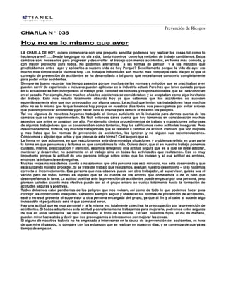 Prevención de Riesgos
CCHHAARRLLAA NN°° 003366
HHooyy nnoo eess lloo mmiissmmoo qquuee aayyeerr
LA CHARLA DE HOY, quiero comenzarla con una pregunta sencilla: podemos hoy realizar las cosas tal como lo
hacíamos ayer?……Desde luego que no, día a día, tanto nosotros como los métodos de trabajo cambiamos. Estos
cambios son necesarios para progresar y desarrollar el trabajo con menos accidentes, en forma más cómoda, y
con mayor provecho para todos. No podemos aferrarnos a las formas de pensar y a los métodos que
practicábamos antes ayer y aplicarlos a nuestra vida de hoy Porqué? Sencillamente porque la vida de ayer era
mucho mas simple que la vivimos hoy. Los trabajos industriales son mucho mas complejos cada día por lo que el
concepto de prevención de accidentes se ha desarrollado a tal punto que necesitamos conocerlo completamente
para poder evitar accidentes.
Siempre es bueno recordar los tiempo pasados porque muchas de las normas y métodos que se practicaban ayer
pueden servir de experiencia e inclusive pueden aplicarse en la industria actual. Pero hay que tener cuidado porque
en la actualidad se han incorporado al trabajo gran cantidad de factores y responsabilidades que se desconocían
en el pasado. Por ejemplo, hace muchos años los accidentes se consideraban y se aceptaban como algo inevitable
del trabajo. Esto nos resulta totalmente absurdo hoy ya que sabemos que los accidentes no suceden
espontáneamente sino que son provocados por alguna causa. La actitud que tenían los trabajadores hace muchos
años no es la misma que la que tenemos hoy porque en nuestros días todos nos preocupamos por evitar errores
que puedan provocar accidentes y por hacer todo lo posible para reducir al máximo los peligros.
Tal vez algunos de nosotros hayamos trabajado el tiempo suficiente en la industria para darnos cuenta de los
cambios que se han experimentado. Es fácil entonces darse cuenta que hoy tomamos en consideración muchos
aspectos que antes se pasaban por alto. Por ejemplo, ciertos procedimientos de trabajo y exposiciones peligrosas
de algunos trabajadores que se consideraban como tonterías, hoy las calificamos como actitudes inseguras. Pero
desdichadamente, todavía hay muchos trabajadores que se resisten a cambiar de actitud. Piensan que son mejores
y mas listos que las normas de prevención de accidentes, las ignoran y no siguen sus recomendaciones.
Conocemos a alguien que actúe y que piense de esta forma? Casi seguro que sí.
La forma en que actuamos, en que reaccionamos ante determinadas situaciones y problemas refleja en gran parte
la forma en que pensamos y la forma en que concebimos la vida. Quiero decir, que si en nuestro trabajo ponemos
cuidado, interés, preocupación y atención, estamos reflejando una actitud segura que es la que se debe adoptar,
mantener y desarrollar, no solamente en el trabajo sino en todas las actividades que realizamos. Eso es muy
importante porque la actitud de una persona influye sobre otras que las rodean y si esa actitud es errónea,
entonces la influencia será negativa.
Muchas veces no nos damos cuenta o no sabemos que otra persona nos está mirando, nos esta observando y que
está juzgando nuestro proceder. Si se trata del trabajo que realizamos, evalúan nuestro desempeño – si lo hacemos
correcta o incorrectamente. Esa persona que nos observa puede ser otro trabajador, el supervisor, quizás sea el
vecino pero de todas formas es alguien que se da cuenta de los errores que cometemos o de lo bien que
desempeñamos la tarea. La actitud positiva ante la prevención de accidentes puede empezar por una persona, pero
piensen ustedes cuánto más efectiva puede ser si el grupo entero se vuelca totalmente hacia la formación de
actitudes seguras y positivas.
Todos debemos estar pendientes de los peligros que nos rodean, así como de todo lo que podemos hacer para
corregir las condiciones inseguras. Debemos siempre seguir y obedecer las normas de prevención de accidentes,
esté o no esté presente el supervisor u otra persona encargada del grupo, ya que al fin y al cabo si sucede algo
indeseable el perjudicado será el que cometa el error.
Hay una actitud que es muy personal y a la misma vez totalmente colectiva: la preocupación por la prevención de
accidentes. Si todos adoptamos esta actitud y constantemente trabajamos para mejorarla, podremos estar seguros
de que en años venideros se verá claramente el fruto de la misma. Tal vez nuestros hijos, el día de mañana,
puedan mirar hacia atrás y decir que nos preocupamos e interesamos por mejorar las cosas.
Si alguno de nosotros todavía no ha empezado a interesarse en la causa de la prevención de accidentes, es hora
de que mire al pasado, lo compare con los esfuerzos que se realizan en nuestros días, y se convenza de que ya es
tiempo de empezar.
 