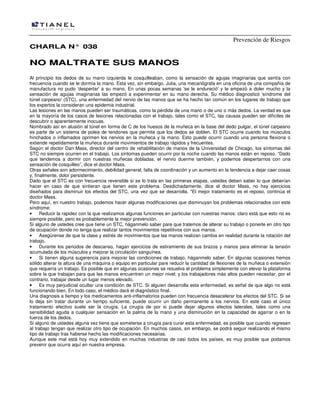 Prevención de Riesgos
CCHHAARRLLAA NN°° 003388
NNOO MMAALLTTRRAATTEE SSUUSS MMAANNOOSS
Al principio los dedos de su mano izquierda le cosquilleaban, como la sensación de agujas imaginarias que sentía con
frecuencia cuando se le dormía la mano. Esta vez, sin embargo, Julia, una mecanógrafa en una oficina de una compañía de
manufactura no pudo 'despertar' a su mano. En unas pocas semanas 'se le endureció' y le empezó a doler mucho y la
sensación de agujas imaginarias las empezó a experimentar en su mano derecha. Su médico diagnosticó 'síndrome del
túnel carpeano' (STC), una enfermedad del nervio de las manos que se ha hecho tan común en los lugares de trabajo que
los expertos la consideran una epidemia industrial.
Las lesiones en las manos pueden ser traumáticas, como la pérdida de una mano o de uno o más dedos. La verdad es que
en la mayoría de los casos de lesiones relacionadas con el trabajo, tales como el STC, Ias causas pueden ser difíciles de
descubrir o aparentemente inocuas.
Nombrado así en alusión al túnel en forma de C de los huesos de la muñeca en la base del dedo pulgar, el túnel carpeano
es parte de un sistema de polea de tendones que permite que los dedos se doblen. El STC ocurre cuando los músculos
hinchados o inflamados oprimen los nervios en la muñeca y la mano. Esto puede ocurrir cuando una persona flexiona o
extiende repetidamente la muñeca durante movimientos de trabajo rápidos y frecuentes.
Según el doctor Dan Mass, director del centro de rehabilitación de manos de la Universidad de Chicago, Ios síntomas del
STC no siempre ocurren en el trabajo. Los síntomas pueden ocurrir por la noche cuando las manos están en reposo. “Dado
que tendemos a dormir con nuestras muñecas dobladas, el nervio duerme también, y podemos despertarnos con una
sensación de cosquilleo”, dice el doctor Mass.
Otras señales son adormecimiento, debilidad general, falta de coordinación y un aumento en la tendencia a dejar caer cosas
y, finalmente, dolor persistente.
Dado que el STC es con frecuencia reversible si se lo trata en las primeras etapas, ustedes deben saber lo que deberían
hacer en caso de que sintieran que tienen este problema. Desdichadamente, dice el doctor Mass, no hay ejercicios
diseñados para disminuir los efectos del STC, una vez que se desarrolla. "El mejor tratamiento es el reposo, continúa el
doctor Mass.
Pero aquí, en nuestro trabajo, podemos hacer algunas modificaciones que disminuyan los problemas relacionados con este
síndrome:
• Reducir la rapidez con la que realizamos algunas funciones en particular con nuestras manos: claro está que esto no es
siempre posible, pero es probablemente la mejor prevención.
Si alguno de ustedes cree que tiene un STC, háganmelo saber pare que tratemos de alterar su trabajo o ponerle en otro tipo
de ocupación donde no tenga que realizar tantos movimientos repetitivos con sus manos.
• Asegúrense de que la clase y estrés de movimientos que las manos realizan cambia en realidad durante la rotación del
trabajo.
• Durante los periodos de descanso, hagan ejercicios de estiramiento de sus brazos y manos para eliminar la tensión
acumulada de los músculos y mejorar la circulación sanguínea.
• Si tienen alguna sugerencia para mejorar las condiciones de trabajo, háganmelo saber. En algunas ocasiones hemos
sólido alterar la altura de una máquina o equipo en particular pare reducir la cantidad de flexiones de la muñeca o extensión
que requería un trabajo. Es posible que en algunas ocasiones se resuelva el problema simplemente con elevar la plataforma
sobre la que trabajan para que las manos encuentren un mejor nivel; y los trabajadores más altos pueden necesitar, por el
contrario, trabajar desde un lugar menos elevado.
• Es muy perjudicial ocultar una condición de STC. Si alguien desarrolla esta enfermedad, es señal de que algo no está
funcionando bien. En todo caso, el médico dará el diagnóstico final.
Una diagnosis a tiempo y los medicamentos anti-inflamatorios pueden con frecuencia desacelerar los efectos del STC. Si se
lo deja sin tratar durante un tiempo suficiente, puede ocurrir un daño permanente a los nervios. En este caso el único
tratamiento efectivo suele ser la cirugía. La cirugía de por si puede dejar algunos efectos laterales, tales como una
sensibilidad aguda a cualquier sensación en la palma de la mano y una disminución en la capacidad de agarrar o en la
fuerza de los dedos.
Si alguno de ustedes alguna vez tiene que someterse a cirugía para curar esta enfermedad, es posible que cuando regresen
al trabajo tengan que realizar otro tipo de ocupación. En muchos casos, sin embargo, se podrá seguir realizando el mismo
tipo de trabajo tras haberse hecho las modificaciones necesarias.
Aunque este mal está hoy muy extendido en muchas industrias de casi todos los países, es muy posible que podamos
prevenir que ocurra aquí en nuestra empresa.
 
