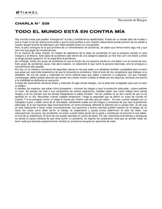 Prevención de Riesgos
CCHHAARRLLAA NN°° 003399
TTOODDOO EELL MMUUNNDDOO EESSTTÁÁ EENN CCOONNTTRRAA MMÍÍAA
Hay muchas cosas que pueden “amargarnos” la vida y considerarnos desdichados. Puede ser un simple dolor de muelas o
que la mujer no es tan atenta como antes o que la novia prefiere a otro. Nuestro descontento puede provenir de ver perder a
nuestro equipo favorito de balompié o por haber perdido dinero en una apuesta.
Pero, la peor amargura es la que proviene de un remordimiento de conciencia, de saber que hemos hecho algo mal y que
otro tuvo que pagar las consecuencias.
En la mayoría de estas charlas, he tratado de apartarme de la clase de accidentes en que la persona comete un acto
inseguro y se lesiona. Esta clase de accidentes caen dentro de una categoría especial, yo hice mal, sufrí una lesión y ahora
no tengo porqué quejarme. En la culpa llevé la penitencia.
Sin embargo, existe otro grupo de accidentes en que la acción de una persona resulta en una lesión o en la muerte de otra.
Este grupo de accidentes causa más pena todavía, no solamente lo que sufre la persona lesionada, sino la amargura y
remordimiento del culpable.
Por eso, en su interés y conciencia de seguridad, piense en los que están a su alrededor también y protéjalos para no tener
que pasar por esta triste experiencia de que le remuerda la conciencia. Esté al tanto de los compañeros que trabajan a su
alrededor. No tire las cosas y materiales en forma violenta para que salten y lesionen a cualquiera. Los que manejan
montacargas, deben prestar atención por donde van y tener mucho cuidado al doblar por las esquinas, sonando una bocina
si la visibilidad es deficiente en ese punto.
A todos les recomiendo mantener limpio y ordenado el lugar donde trabajan, con la pilas bien arregladas para que no sean
un peligro.
A ustedes, los expertos, que saben cómo protegerse – conocen los riesgos y usan la protección adecuada – quiero pedirles
un favor. No pierdan de vista a sus compañeros de menos experiencia. Ustedes saben que cierto trabajo tiene ciertos
riesgos y tal vez piensen que los demás trabajadores lo saben también. Tal vez ustedes no se dan cuenta de que no se
aprende en un día. Recuerden cuando ustedes empezaron. Tengo la seguridad que se dieron su susto de cuando en
cuando. Y si se protegían contra un riesgo lo hacían por instinto más bien que por saber. Por eso, cuando trabajen con un
trabajador nuevo, o estén cerca de él, aconséjelo, adviértanle cuáles son los riesgos y cerciórese de que usan la protección
adecuada. Si lo ven haciendo algo incorrectamente, en forma amistosa, llámenle la atención por su propio bien. Si ven que
se está habituando a hacer cosas incorrectamente, con paciencia y buena voluntad pueden hacerle ver el peligro de no
hacer las cosas como debe ser.En el trabajo, la cooperación y ayuda mutua determinan el éxito de todos. Las
interrupciones, los paros, los accidentes, se evitan cuando todos ponen de su parte y contribuyen al conjunto lo que saben,
el fruto de su experiencia. El error de uno puede redundar en contra de todos. Por eso, ahórrense sufrimientos y amarguras
no siendo la causa indirecta de que otros sufran un accidente. Su espíritu de cooperación hará que se sientan mejor sin
tener nada que lamentar posteriormente: tendrán la conciencia tranquila sin reproches de nada.
 