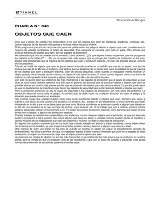 Prevención de Riesgos
CCHHAARRLLAA NN°° 004400
OOBBJJEETTOOSS QQUUEE CCAAEENN
Creo que a pocos de ustedes les sorprenderá el oír que los objetos que caen de escaleras, andamios, ventanas, etc.,
causan algunas de las lesiones más graves y muchas veces incluso la muerte.
Si les preguntara qué artículo de protección personal puede evitar los peligros debido a objetos que caen, posiblemente la
mayoría de ustedes contestaría, el casco de seguridad. Esa respuesta es correcta, pero solo en parte. Otro artículo que
evita las lesiones de objetos que caen, son los zapatos de protección.
He observado que uno de ustedes se ha sonreído, como diciendo: "¿Es que espera nuestro supervisor que nos pongamos
los zapatos en la cabeza?" . .. No, yo no espero ese, solo espero que se pongan los zapatos de protección en los pies,
porque está demostrado que la mayoría de los objetos que caen y producen lesiones, no caen de grandes alturas, sino de
alturas pequeñas.
Cuando se habla de objetos que caen la gente piensa automáticamente en un ladrillo que cae de un tejado, una lata de
pintura que cae de lo alto de un andamio, una tubería que se desploma de un tercer piso, pero la realidad es que la mayoría
de los objetos que caen y producen lesiones, caen de alturas pequeñas, como cuando un trabajador intenta levantar un
objeto pesado, se le resbala de las manos y el objeto le cae sobre los pies. O como cuando alguien coloca una barra de
metal o un caño pesado contra la pared y alguien tropieza con ella, y le cae sobre los pies.
Con esto no quiero decir que debemos dar más importancia a los zapatos de protección que al casco de seguridad, ya que
tanto yo como todos ustedes sabemos muy bien que en general, las lesiones que se producen debido a objetos que caen de
grandes alturas son mucho más graves que las que se producen de objetos que caen de poca altura. Lo que les quiero decir
es que no desdeñemos la importancia que tienen los zapatos de seguridad para evitar lesiones debido a objetos que caen.
Pero la protección personal, ya sea el casco de seguridad o los zapatos de protección, son solo parte del problema. La
protección personal nunca evita el peligro, lo primero que se debe hacer en cualquier situación es tratar el peligro y la
situación que puede provocar un accidente.
Hay muchas cosas que ustedes pueden hacer pare evitar accidentes debido a objetos que caen. Siempre que vayan a
subirse a una altura, ya sea usando una escalera, un andamio, etc., pongan en los alrededores un aviso diciendo que están
trabajando en lo alto y que no se debe pasar por esa zona. Muchos accidentes se producen cuando a alguien que trabaja en
lo alto de una escalera se le cae una lata de pintura, unas tenazas, etc. Si el trabajo que van a realizar encierra ciertos
peligros especiales, deben comunicármelo a mí. Yo trataré de proveer protección especial, como barreras que aislen el área
donde van a trabajar, o alguna otra protección especial.
Cuando trabajen en plataformas suspendidas o en andamios, nunca coloquen objetos cerca del borde, ya que por descuido
pueden empujarlos y éstos pueden caer sobre alguien que pase por abajo, o ustedes mismos pueden perder el equilibrio v
caerse. Muchos de los trabajadores que caen de andamios y mueren, se debe a esta falta de precaución.
En alguna otra ocasión recuerdo que les he dicho que cuando trabajen en alturas o suban escaleras, nunca deben llevar
herramientas en los bolsillos, ya que al agacharse éstas pueden caerse y lesionar a alguien que pase por abajo.
Otra manera de sufrir una lesión en los pies es cuando se levanta un objeto sin seguir el procedimiento correcto de
levantamiento. No sería la primera vez que un trabajador debido al dolor intenso inmediato que sufre en la espalda al tratar
de levantar un objeto incorrectamente, deja caer el objeto y éste le aplasta los pies.
Las lesiones por caídas de objetos no son las más frecuentes ni generalmente las más graves que se producen en nuestra
planta, pero la verdad es que se producen más de las necesarias y que con un poco de cuidado y siguiendo unas pocas
normas de prevención de accidentes podemos evitarlas todas.
 