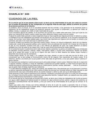 Prevención de Riesgos
CCHHAARRLLAA NN°° 004433
CCUUIIDDAADDOO DDEE LLAA PPIIEELL
En un artículo que leí el mes pasado sobre la piel, se decía que las enfermedades de la piel, las cuales se conocen
por el nombre de dermatitis, se han multiplicado en la segunda mitad de este siglo, debido al aumento tan grande
de productos químicos en la industria.
El problema, decía el artículo, es en la actualidad bastante fácil de controlar, si las gerencias de las empresas ponen a
disposición de los trabajadores equipos de protección personal y les ayudan a comprender y a apreciar por medio de
folletos, charlas, o cualquier otro medio, el valor inestimable de su piel.
Como recordarán algunos de ustedes, no es la primera vez que les voy a hablar sobre este tema. Creo que la piel es una
parte muy importante de nuestro cuerpo y quiero que todos valoremos nuestro cuerpo como se merece.
A alguien le puede haber parecido un poco exagerado el que yo haya sugerido que algunas personas no valoran su cuerpo.
La realidad es que hay trabajadores que piensan que la piel por ser una cosa tan superficial, no es una parte importante del
cuerpo. Sé muy bien, como todos ustedes saben, que mucho más importante son órganos como el cerebro, el corazón y los
pulmones, pero esto no es razón para que no valoremos la piel.
La piel es un tejido muy sensitivo que cubre todo nuestro cuerpo. Vivimos, sin ninguna exageración, dentro de una cápsula,
nuestra piel. La piel de las personas adultas, como nosotros, tiene una extensión de más de 3 m2. A pesar de lo fina que es
la piel, es muy resistente. Contiene entre dos y tres millones de glándulas de sudor, las cuales desechan al exterior
alrededor de un litro de sudor en los meses fríos y más de cuatro litros al día durante los meses calientes.
Si no tuviéramos la piel, no podríamos sentir nada al tocar objetos o personas. La piel es una cadena misteriosa entrelazada
de delicados circuitos eléctricos, antenas, cables, interruptores, tejidos y muchos otros mecanismos. Recibe una tercera
parte de la sangre del cuerpo. La piel es un órgano vivo que, como un árbol, desecha las células (hojas) muertas y
desarrolla otras nuevas que las reemplazan.
Cuando tengan tiempo, en sus casas, o en cualquier otro lugar, piensen un poco en todo esto que les he dicho, y se
convencerán que la piel protege el funcionamiento interno de los órganos más importantes de nuestro cuerpo. Si la
dañamos, abrimos una brecha por la que pueden entrar toda clase de gérmenes y virus que pueden atacar nuestros ór-
ganos internos.
Es importante que protejamos nuestra piel para que la piel pueda proteger nuestro cuerpo. Debemos tratar de no exponerla
a vapores irritantes y líquidos y a roces de materiales y sustancias que pueden dañarla. La mejor forma de lograr esto es
usando la protección personal de que disponemos en nuestra planta: guantes, caretas, delantales, . . . Esto es, la protección
que se ajuste mejor al trabajo específico que realicemos.
Y no sólo debemos protegerla aquí, dentro de la planta, sino también fuera. Hay personas que no se preocupan si queman
su piel por exponerse demasiado al sol. Sólo cuando el médico les dice que han contraído cáncer por haber expuesto su piel
excesivamente a los rayos ultravioletas del sol, es cuando empiezan a valorar su piel, pero ya es demasiado tarde.
Otras personas no dan ninguna importancia a los arañazos, cortaduras y pinchazos que sufren en su piel. No se preocupan
de ir al botiquín de primeros auxilios a desinfectar esas pequeñas lesiones. Cualquier lesión, por pequeña que sea, puede
producir inflamaciones importantes en nuestro cuerpo.
En el artículo que les he mencionado al principio de la charla, se decía que si todos los trabajadores del mundo se lavaran
con agua y jabón después de haberse puesto en contacto con algún producto químico, polvos o alguna otra sustancia, se
eliminarían automáticamente más del setenta y cinco por ciento de las enfermedades de la piel que se contraen en la
industria.
Espero que estos cinco minutos que hemos dedicado al tema de la piel, les ayude a apreciarla más en el futuro,
protegiéndola de los peligros que la puedan dañar. Y tengan siempre presente, que si nosotros no protegemos la piel, la piel
no protegerá el interior de nuestro cuerpo.
 